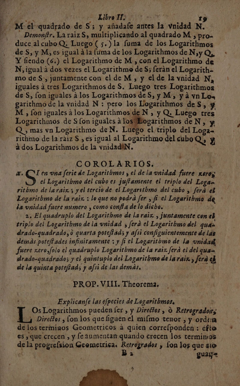 | A EAN M el quadrado de S'; y añadafe antes la voidad D N? duce al cubo Q; Luego (5.)la fuma de los Logarithmos de S, y M,.es igual á la fuma de los Logarithmos de N,y Q,, Y fiendo (6. ) el Logarithmo de M., con el Logarithmo de mo de $, juntamente con el de M, y el de la vnidad N, iguales á tres Logarithmos de S. Luego tres Loparichmos de S, fon iguales á los Logaricthmos de S, y M, yá vn Lo. M ) [on iguales á los Logarithmos. bogárichmós de S [on iguales á los richimo de la ráiz S , es igual al Logarithmo del cubo Ly Y a dos Logarithmos de la vnidadiN. | - COROLARIO S. x. S en una ferie de Logaritbmos , el dela unidad fuere pe el Eogaritbmo del cubo es ju/tamente el triplo del Logan ritbmo de laraiz ; y el tercio de el Logarithmo del cubo , ferá el Logaritbmo de la raiz : lo que no podrá fer , fé el Logaritbmo de la unidad fuere numero , como conf a de lo dicho. 2. El quadruplo del Logarithmo de la raiz, juntamente con e triplo del Logarithmo dela unidad ; fera el Logaritbwo del quiz drado-quadrado,0 quarta poteffad; y afsi configuientemente de las demás poteffades infinitamente ; y ft el Logaritbmo de la unidaik; fuere xero,folo el quadruplo Logaritbmo de la raiz fera el del ques drado-quadrado; y el quintuplo del Logarithmo de la raiz, Jero 2 de la quinta poteftads ) y afsi de las demas. PROP. VII. Theorema. Explicanfe las efpecies de Legaritbmosa. ! Os Logarithmos pueden [er , y Diredios y Ó Retrogradoiry Directos y [on los que figuen el miímo tenor , y orde de los terminos Geometricos á quien correlponden : efto es , que crecen , y fe2umentan quando crecen los terminos dela progrelsion Geemetrica. Retrogrados &gt; Lon los que mo Ba guay. y y » LP e