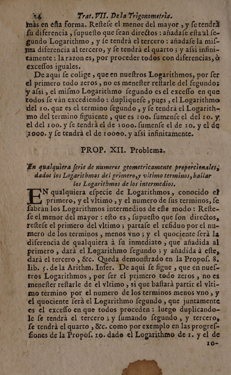 imás en efta forma. Refteíe el menor del mayor , y fe tendrX , ¡Lu diferencia , fupuefto que Íean directos : añadale eltaalfe- gundo Logarithmo , y [e tendra el tercero : añadale la mil- / ma diferencia al tercero, y [e tendrá el quarto ; y aísi infini- tamente : larazon es, por proceder todos con diferencias, 0 excellos iguales. | | De aqui fe colige , que en nueftros Logarithmos, por [er el primero todo zeros , no es menefter reftarle del fegundos y alsi , el miímo Logarithmo fegundo es el exceflo en que todos le ván excediendo ; dupliquefe , pues , el Logarithmo y del ro. que es el termino [egundo , y [e tendra el Logarith= mo del termino figuiente , que es 100. fumeníe el del 10. y, el del 100. y fe tendrá el de 1000. fumenfe el de 10. y el de (1000. y le tendra el de 10000. y aísi infinitamente. PROP. XIT. Problema. En qualquiera ferie de numeros geometricamente proporcionales; dados los Logarithmos del primero,y vltimo terminos, ballar los Logarithmos de los intermedios. IÓN qualquiera elpecie de Logarithmos , conocido et primero, y el vitimo , y el numero de [us terminos, le Labran los Logarithmos intermedios de efte modo: Relte- Íc el menor del mayor : efto es , fupuefto que fon direétos, reftele el primero del vltimo ; partale el refiduo por el nu- mero de los terminos , menos vno ; y el quociente era la diferencia de qualquiera á fu inmediato , que añadida al primero , dara el Logarithmo fegundo 5 y añadida a efte, dará el tercero , 8c. Queda demontftrado en la Propol. 8. lib. 5. dela Arithm. Infer. De aqui fe figue , que en nuel= tros Logarithmos , por fer el primero todo zeros , no es menelter reítarle de el vltimo , si que baftara partir el vlci- tao termino por el numero de los terminos menos vno , y el quociente [era el Logarithmo fegundo , que juntamente es el excello en que todos proceden : luego duplicando- Je le tendra el tercero 3 y lumando fegundo , y tercero, fe tendrá el quarto , 8Zc. como por exemplo en las progref= fiones de la Propof. 10. dado el Logarithmo de 1. y el de 10-