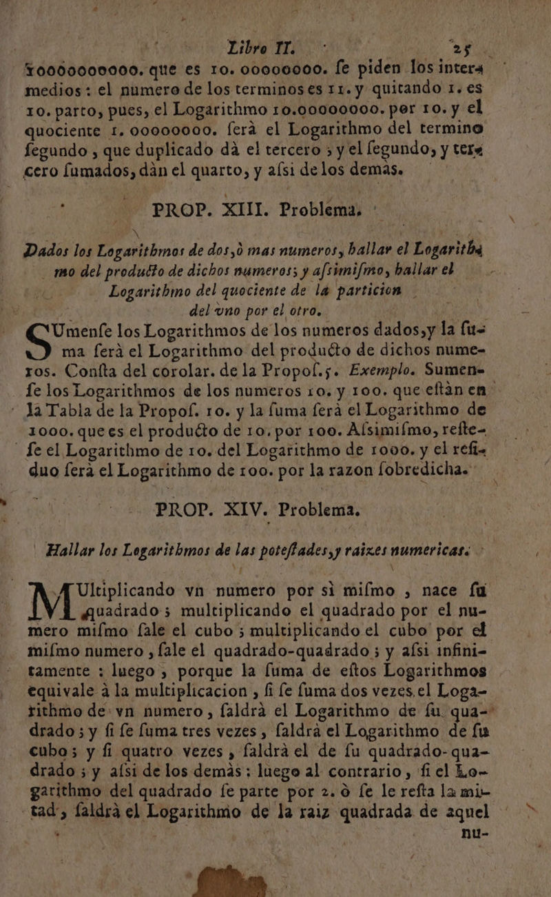 Libro IT. : O 0009000000. que es ro. o0000000. [e piden los intera medios : el numero de los terminos es 11. y quitando 1. es ro. parto, pues, el Logarithmo 10.00000000. per ro. y el quociente 1. 00000000. fera el Logarithmo del termino fegundo , que duplicado da el tercero ; y el legundo, y tera cero fumados, dán el quarto, y aísi delos demas. PROP. XIII. Problema, - NX 3 Dados los Logarithmos de dos,0 mas numeros, ballar el Logaritb mo del produdto de dichos numeros; y afsimi/mo, hallar el Logaritbhmo del quociente de la particion : del uno por el otro. | Umenfe los Logarithmos de los numeros dados,y la (us ma ferá el Logarithmo del producto de dichos nume- ros. Coníta del corolar. de la Propo(.s. Exemplo. Sumen= fe los Logarithmos de los numeros ro. y 100. que eftán en - la Tabla de la Propof. ro. y la fuma ferá el Logarithmo de 1000.quees el produéto de 10. por 100. Alsimiímo, refte= fe el Logarithmo de 10. del Logarithmo de 1000. y el refi. duo fera el Logarithmo de 100. por la razon [obredicha. PROP. XIV. Problema. Hallar los Legaritbmos de las poteffades,y raizes numericas: > y Ultiplicando vn numero por si miímo , nace fu | Auadrado; multiplicando el quadrado por el nu- mero mifmo fale el cubo ; multiplicando el cubo por el miímo numero , fale el quadrado-quadrado ; y aísi 1nfini- tamente : luego , porque la [uma de eftos Logarithmos equivale a la multiplicacion , fi le fuma dos vezes. el Loga- tithmo de vn numero, faldra el Logarithmo de fu qua-= drado; y fi le fuma tres vezes , laldra el Logarithmo de fi cubo; y fi quatro vezes , faldrá el de fu quadrado-qua- drado ; y alsi de los demás; luego al contrario , fi el Lo- garithmo del quadrado fe parte por 2.0 fe le refta la mi- tad, laldrá el Logarithmo de la raiz quadrada de aquel nu-