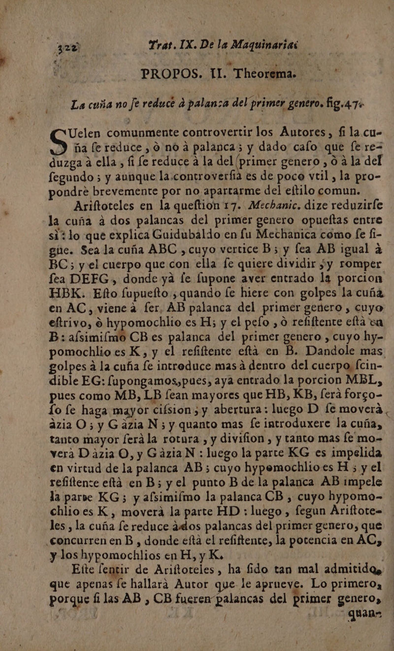 | PROPOS. II. Theorema. 1 La cuña no Je reducé a palan:a del primer genero. fig.4.74 Uelen comunmente controvertir los Autores, fi la.cu- Y ía le reduce, 0 no a palanca; y dado calo que [e re duzga á ella, (1 le reduce a la del (primer genero , 0 a la del fegundo ; y aunque la .controverfia es de poco vtil, la pro- pondre brevemente por no apartarme del etilo comun. Ariftoteles en la queftion 17. Mechanic. dize reduzirfe «la cuña a dos palancas del primer genero opueltas entre si ¿lo que explica Guidubaldo en fu Mechanica como fe fi- giie. Seala cuña ABC , cuyo vertice B; y lea AB igual a BC; y el cuerpo que con ella fe quiere dividir ¿y romper fea DEFG, donde ya le Íupone aver entrado la porcion HBK. Elo fupuelto ;quando [e hiere con golpes la cuña en AC, viene a fer, AB palanca del primer genero , cuyo eftrivo, 9 hypomochlio es H; y el pelo , 0 refiftente elta va B: aísimiímo CB es palanca del primer genero , cuyo hy- pomochlio es K, y el refiftente efta en B. Dandole mas golpes á la cuña fe introduce masá dentro del cuerpo, Ícin- dible EG: fupongamos,pues, aya entrado la porcion MBL, pues como MB, LB fean mayores que HB, KB, [era forgo- Lo le haga mayor cifsion y abertura: luego D fe moverá, azia O; y Gazia N 5 y quanto mas fe introduxere la cuña, tanto mayor ferá la rotura , y divifion , y tanto mas le mo- vera Dazia O, y GáziaN : luego la parte KG es impelida en virtud de la palanca AB; cuyo hypemochlioes H ; y el - refiíítente eftá en B; y el punto B de la palanca AB impele la paroe KG; y alsimiímo la palanca CB , cuyo hypomo- chlioes K , moverá la parte HD ; luego, fegun Ariftote= les , la cuña le reduce alos palancas del primer genero, que concurren en B , donde efta el refiftente, la pocencia en AC, y los hypomochlios en H, y K. | Elte lentir de Ariftoreles, ha fido tan mal admitidqQs que apenas [e hallara Autor que- le aprueve. Lo primero, porque filas AB , CB fueren palancas del primer genero, y «ib 2 QUane