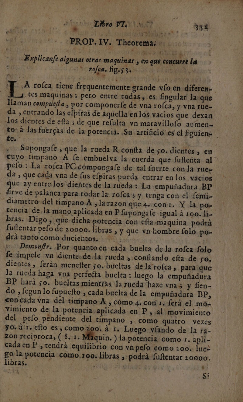 . TLéñro AECA ma . 2 33 Na PROP. IV. Theorema;. | ; NE ha «Explicanfe algunas otras maquinas , en que concurre la rofca. fig.53. lA : roíca tiene frequentemente grande vío en diferen tes maquinas 5 pero entre todas, es. fingular la: que llaman compuejta , por componerfe de vna roÍca, y vna rue- da , entrando las elpiras de aquella enlos vacios que dexan los dientes de eta ; de que refulta vn maravilloío aumen to: 2 las fuergas de la potencia. .Su' artificio es el fguiens te. j | | « Supongale , que la rueda R confta deso. dientes , en cuyo timpano A [e embuelva la cuerda que fuftenta al &gt; pelo: La rofea PC compongale «de tal fnerté con la rues da, que cada vna de us elpiras pueda entrar enlos vacios que ay entrelos dientes de la rueda: La empuñadura BP - dirve de palanca para rodar la: rofca:; y tenga con el femi- diametro del timpano A ,larazon que 4. con:r. Y la P.0;= tencia de.la mano aplicada en P fupongale igual a 100. li. bras. Digo, que dicha potencia con:efta:«maquina podrá fuítentar pelo de 20000. libras , y que vn hombre folo po- drá tantocomo ducientos. . | il Demonffr. Por quanto en cada buelta de la rofca folo le vimpele vn ¡diente=de.la rueda , conftando efta de so, dientes , ferán menetter 50. bueltas de la'rofca , para que la rueda haga vna perfeéta buelta : luego la empuñadura BP hará 50. bueltas mientras la rueda haze vna; y fien- do ,fegun lo fupueíto , cada buelta de la empuñadura BP, eon.cada vna del: timpano A , como 4. con 1. ferá el mo- vimiento de la potencia: aplicada en P, al movimiento del pelo pendiente del timpano , como quatro vezes 50.3: 1. elto es;comoz00. A 1. Luego víando de la ra- zon recíproca, ( 8. 1. Máquin. ) la potencia como :. apli- cada en P , tendrá equilibrio con va pelo como 200. Juez go la potencia como.1o0. libras , podra [ultentar 20000. libras. IP ' q S: