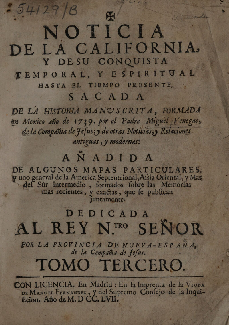 ; a Á A á e E N ¡379 í C I $ DE LÁ CALIFORNIA: Y DESU CONQUISTA HASTA EL TIEMPO PRESENTE, SACADA en Mexico año de 1739. por el Padre. Miguel; Y 'enegasy de la Compañia de Je[us; y de otras Notictas;y Relaciones. Ao — AnELGUAS y y Modernas: A NAADIDA DE ALGUNOS MAPAS PARTICULARES; y uno general de la America Septentrional, Alsia Oriental, y Maz udel Sur intermedio , formados fobre las Memorias | mas recientes, y exactas, que le q... juntamente: | DEDICADA... EN AL REY Nro SEÑOR POR LA PROVINCIA DE NUEVA- ESPAÑA, de la Compañia de fefus. TOMO TERC ERO. ficion. Año de M. D CC, LVI .