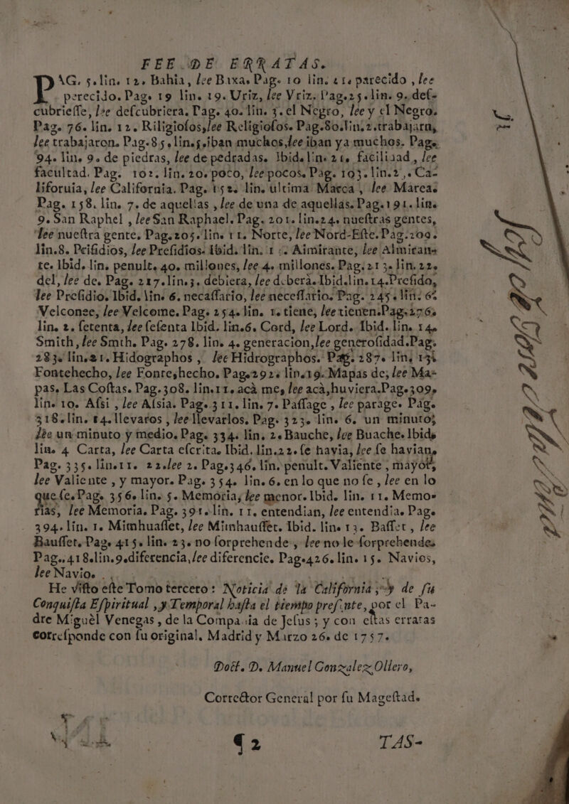 FEE.DE ERRATAS. AG. solin. 12, Bahia, lee Baxas Pag. 10 lin. 41. parecido , les perecido. Pags 19 lin. 19. Uriz, lee Vriz, Pag.2 5. lim. 9. def= cubrie(le, l&gt;e defcubriera. Pag. 40. lin. 3. el Negro, lee y el Negro. Pag. 76. lin. 12. Rilizgiofos,/ee Religiofos. Pag.So.tin,z.trabajara, lee trabajaron. Pag.8 5. Ling iban muchos dee iban ya muchos. Paga. 94. lino 9. de piedras, lee de pedradas. Ibideline 21. facilizad, lee facultad. Pag. 102. lin. 20. poco, Lee pocos. Pag. 103. lin.2,Caz Isforuia, lee California. Pag. 1152. lin. ultima Marca , lee Mareas Pag. 158. lin. 7. de aquelías , lee de una de aquellas. Pag.191.1ime 9. San Raphel , leeSan Raphael. Pag. 201. lin.2 4, nueltras gentes, lee nueltra gente. Pag.205. lin. 1 1. Norte, lee Nord-Elte.Pag.209. lin.8. Peifidios, lee Prefidios. ibid. lin. 1 :. Aimirance, lee Almictan- te. 1bid. lin. penult. 40. millones, lee 4. millones. Pag. 21 3=)in.22» del, lee de. Pag. 217.lin»3, debiera, lec debera.Ibid.lino 14.Prefido, lee Prelfidio. Ibid. lin» 6. necaflario, lee neceffario. Pag. 245.1: 67 Velconee, lee Velcome. Pag. 254. lin. 1. tiene, lee ticnenPag,276 lin, 2. fetenta, dee (elenta Ibid. lin.6. Cord, lee Lord. Ibid. lin. 14» Smith, lee Smth. Pag. 278. lin. 4. generacion,lee generoflidad Pag. 283. lin,2 1. Hidographos , lec Hidrographos. Pa. 287. lin, 13% Fontehecho, lee Fonreshecho. Pag»292s lin.19.Mapas de; lee Ma= pas. Las Coftas. Pag.308. lin.11. aca mes ler aca,huviera.Pag.309» lin. 10. Afsi , lee Alsia. Paga.3 11. lin. 7. Paflage , lee parage» Pago 318+lin. 14. llevaros , lee llevarlos. Pag» 323. lin. 6. un minutos dee un minuto y medio. Pag. 334: lin, 2. Bauche, lee Buache. Ibids lino 4 Carta, lee Carta eícrita. Ibid. lin.2 2. (e havia, lee le havian Pag. 335. linerr. 22.lee 2. Pago346. lin. penult. Valiente , mayot, lee Valiente , y mayor. Pag. 354» lin. 6. en lo que no fe, lee en lo q tae 356 lin. 5. Memoria, lee menor» Ibid. lin. 11. Memo» as, lee Memoria. Pag. 391+lin. 1 1. entendian, lee entendia. Page - 394+lín. 1. Mimhuallet, lee Minmhauffec. Ibid. line 13. Ballet, lee Bauffer. Pago 415» lin. 23. no forprehende, lee no le forprehendes Pag..418.lin.gediferencia, lee diferencie. Page426. lin. 15. Navios, lee Navío» 23) , ' o He vifto elte Tomo tercero: Noticia de la California; de fu Conquifta Efpiritual ,y Temporal hajta el tiempo prefinte, por el Pa- dre Miguel Venegas, de la Compa.ia de Jelus ; y con AE erratas cotrelpande con fu original. Madrid y Marzo 26. de 1757.» Doét. D, Manuel Conzalez Ollero, Corrcétor General por lu Mageltad.