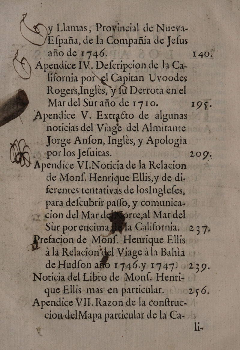 Co Llamas, Proffincial de Nueva- E (paña, dela Compañia de ad 7 año de 1746. 1407 NS Apendice IV. Deferipcion de la Ca- lifornia porel Capitan Uvoodes y» Rogers, Ingles, y Lu Derrota en el j | Mar del si año de 1710. 195. Apendice V. Extratto de algunas | noticias del Viage del Almirante Jorge Anfon, Inglés, y Apologia Me. «por los Jefuitas. 209: Apendice VI.Noticia de la Relacion &gt; de Monf. Henrique Ellis, y de di. ferentes tentativas de losInglefes, - para de[cubrir paflo, y comunica- «2 cion del Mar deififiprce,al Mar del | Sur por encima Bla Cálifornía. 237, : E de Monl. Henrique Ellis a la Relacion'del Viage a la Bahia + de Hudíon ao 1746. 1747! 239. Noticia del Libro de Mont. Hesitis | que Ellis mas en particular. 256. Apendice VII. Razon de la donftruc- - ciomdelMapa particular de la Ca. $ li- ¿A