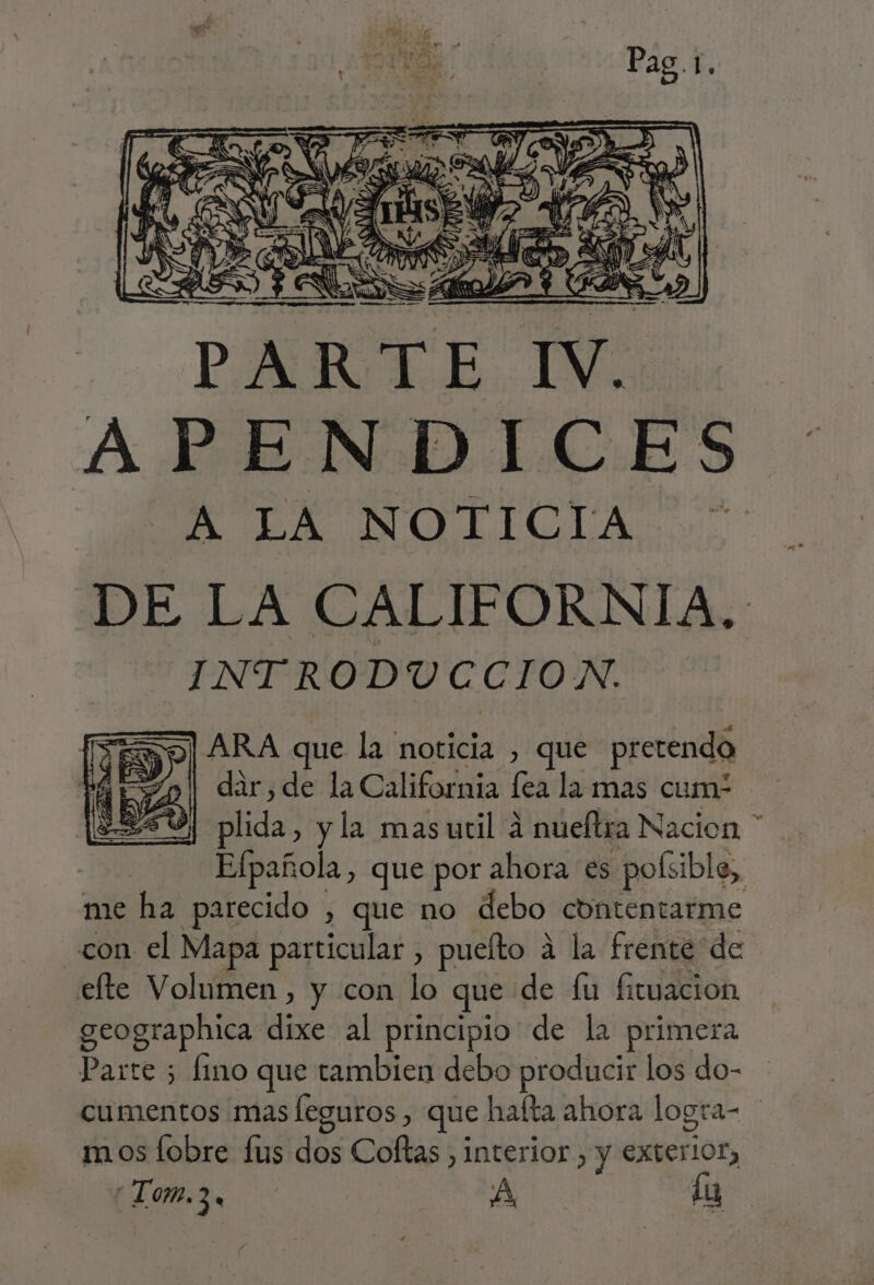 DE LA CALIFORNIA, INTRODUCCION. Ro] ARA que la noticia , que pretendo dir, de la California fea la mas cum plida, y la masutil a nueltra Nacion * Efpañola, que por ahora es .pofsible, me ha parecido , que no debo contentarme con el Mapa particular , puelto a la frente de efte Volumen , y con lo que de fu fituacion geographica dixe al principio de la primera Parte 5 fino que tambien debo producir los do- cumentos mas leguros, que halta ahora logra- ] mos fobre fus dos Coftas , interior , y exterior, Lom.3, AA, lu