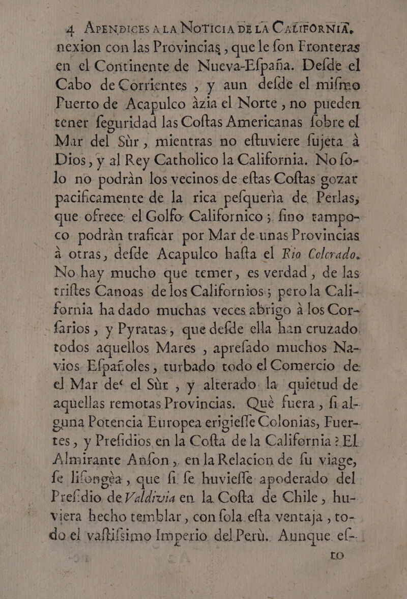 nexion con las Provincias , que le lon Fronteras en el Continente de Nueva-Efpaña. Delde el Cabo de Corrientes , y aun delde el mifmo Puerto de Acapulco ázia el Norte , no pueden tener leguridad las Coftas Americanas lobre el Mar del Súr , mientras no eftuviere fujéta a Dios, y al Rey Catholico la California. No fo- lo no podrán los vecinos de-eftas Coltas gozat pacificamente de la rica pefqueria de. Perlas, que ofrece: el Golfo Californico 5. fino tampo- co. podrán traficar por Mar de-unas Provincias a otras, defde Acapulco hafta el Río Colcrado. No. hay mucho que temer, es verdad , de las triltes Canoas delos Californios:; perola Cali- fornia ha dado muchas veces abrigo a los Cor= farios , y Pyratas, que defde ella han cruzado. todos aquellos Mares , aprelado muchos Na- vios Efpañoles, turbado todo el Comercio de: el Mar def el Súr , y alterado. la quietud de aquellas remotas Provincias. Qué fuera, fi al- guna Potencia Europea engielíe Colonias, Fuer- res , y Prefidios en la Cofta de la California &gt; El Almirante Aníon , en la Relacion de lu viage, le lifongez, que li fe huvielle apoderado del Prefodio de Valdivia en la. Cofta de Chile , hu- viera hecho temblar, con fola efta ventaja , to- _do.el vaftifsimo Imperio del Perú. Aunque ele. to