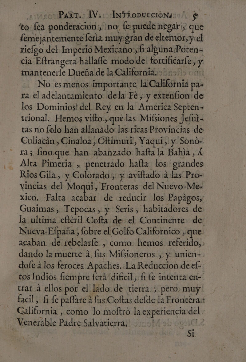 -Parrr.: TV.: InTkRopucción4::”. $ o: fa pe ici no [e puede: negar:s que femejantemente feria muy. gran de eltemor, y:el riclgo del Imperio Mexicano; hi alguna Poten= cia Eftrangera hallafle modo de tortificaríe j y mantenerle Dueña de la California. | No es menos: importante li California pas ra el adelantamiento: dela Fé, y extenfion de los Dominios! del Rey en la America Septen= trional. Hemos vifto:, que las Milsiones Jefui- tas no folo han allanádo las ricas Provincias de Culiacán., Cinaloa, Oltimuri, Yaqui, y Sono- ra 5 fino.que. han: A halaib 'hafta la Bala, £ Alta Pimeria ,, penetrado hafta los :sfandos Rios Gila, y Colorado. y av iftado a las Pro- vincias del Moqui, Fronteras del Nuevo-Me- xico. Falta acabar de reducir los Papagos, Guaimas , Tepocas,. y Seris, habitadores de la ultima eftéril Cofta de: el Continente de Nueva-Efpaña, fobre el Golfo Californico , que. acaban. de rebelaríe , como. hemos referido,, dando la muerte 4. lus Milsioneros. , y. unien- dofe á los feroces Apaches. La Reduccion de ef- _tos Indios fiempre fera “dificil. [1 fe intenta en- trar a ellos por el lado. de tierra. ; pero. muy facil, £i fe pallare a fus Coftas deíde la Frontera: a , como lo moftró la experiencia del. Venerable Padre Salvatierra. nl ? Si