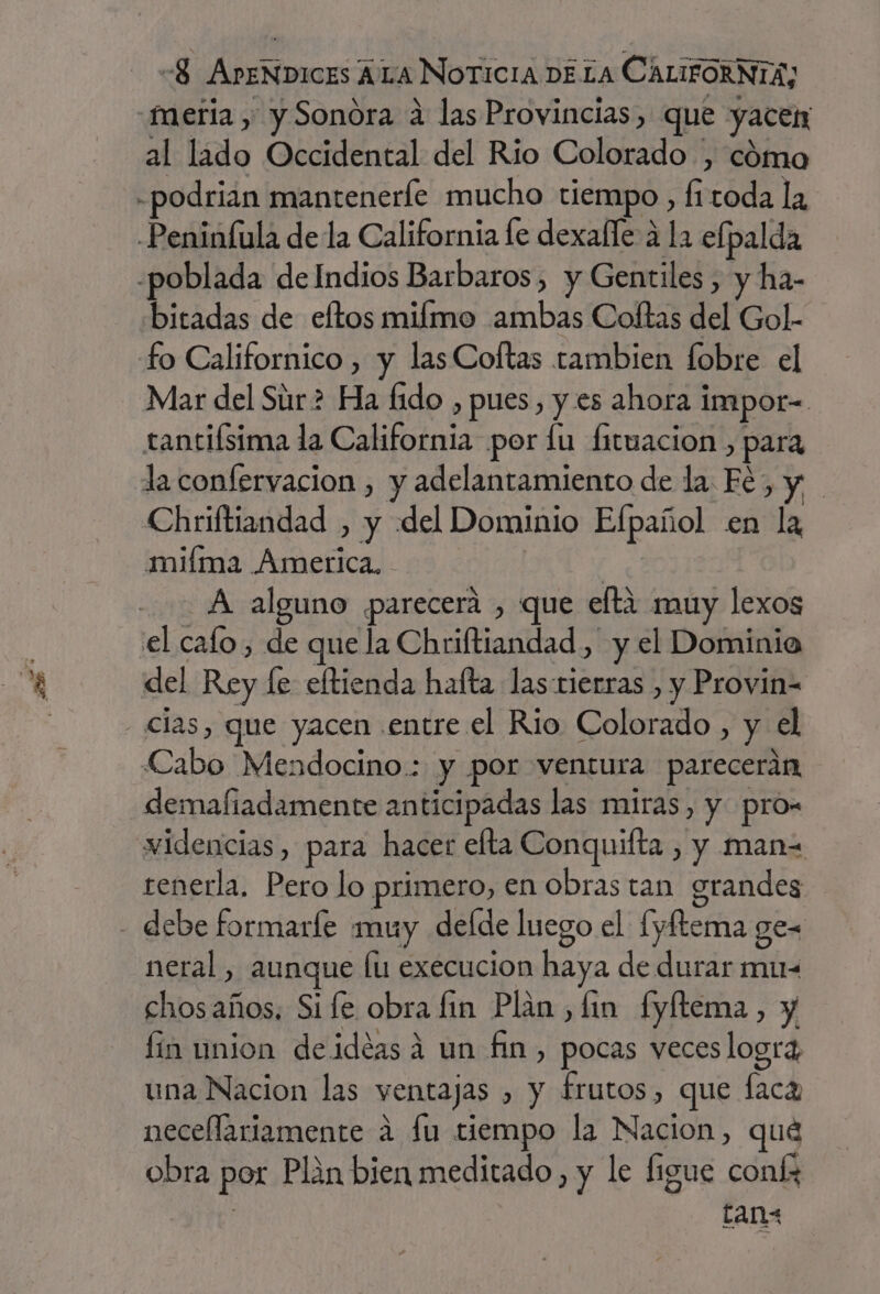 al lado Occidental del Rio Colorado , cómo odrián manteneríe mucho tiempo, fitoda la bitadas de eftos milmo ambas Coftas del Gol. Mar del Súr2 Ha fido , pues, y es ahora impor= tantifsima la California por lu fituacion , para la confervacion , y adelantamiento de la Fé, y Chriftiandad , y del Dominio Efpañol en la miíma Ámerica, A alguno parecerá , que eftáa muy lexos del Rey fe eltienda hafta lastierras , y Provin= clas, que yacen entre el Rio Colorado , y el Cabo Mendocino.: y por ventura parecerán demafiadamente anticipadas las miras, y pro- widencias, para hacer efta Conquifta , y man= tenerla. Pero lo primero, en Obras tan grandes neral, aunque lu execucion haya de durar mu- chos años. Si fe obra fin Plan , lin fyftema, y fin union deidéasá un fin, pocas veces logra, una Nacion las ventajas , y frutos, que flaca necellariamente a fu tiempo la Nacion, qué obra por Plan bien meditado, y le Íigue coníz ans