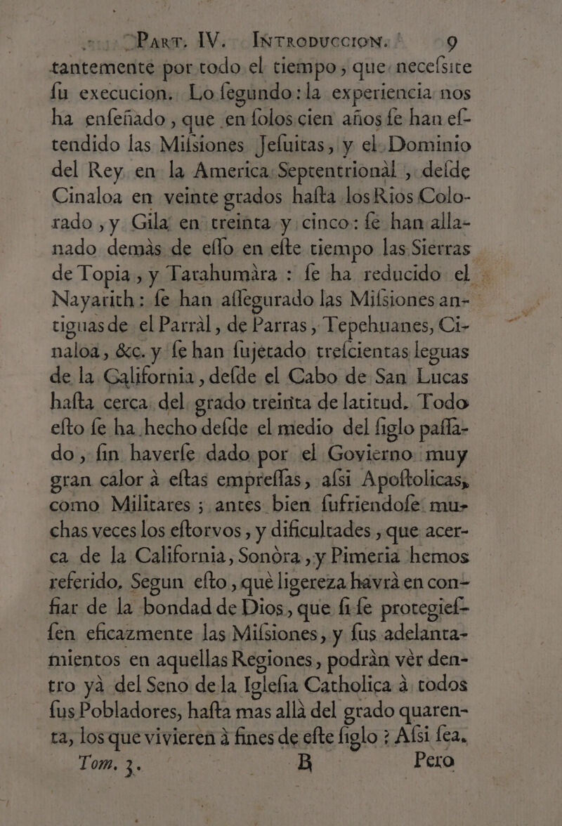 tantemente por todo el tiempo, que. neceísite fu execucion. Lo fegundo:la experiencia nos ha enfeñado , que .en lolos cien años fe han el- tendido las Milsiones Jeluitas, y el. Dominio del Rey. en: la America: Septentrional , delde Cinaloa en veinte grados hafta losRios Colo- rado , y. Gila; en treinta y cinco: fe han alla- nado demas de ello en efte tiempo las Sierras de Topia, y Tarahumara : fe ha reducido el Nayaricth: le han aflegurado las Mifsiones an» tiguas de el Parral, de Parras , Tepehuanes, Ci- naloa, éc. y fe han fujerado. trefcientas leguas de la. Galifornia , delde el Cabo de San Lucas hafta cerca. del grado treirita de latitud, Todo efto le ha hecho defde el medio del figlo pafla- do, fin haverle dado por el Goyierno muy gran calor a eltas empreflas, afsi Apoltolicas, como Militares 5 antes bien fufriendofe: mu- chas veces los eltorvos, y dificultades , que acer- ca de la California, Sonora ,:y Pimeria hemos referido, Segun efto , que ligereza havraá en con- fiar de la bondad de Dios, que fiLe protegiel- len eficazmente las Milsiones, y lus adelanta- mientos en aquellas Regiones, podrán ver den- tro ya del Seno dela Iglefia Catholica a todos fus Pobladores, hafta mas alla del grado quaren- ta, los que vivieren fines de efte figlo ; Afsi fea, Tom, 3. | i Pero