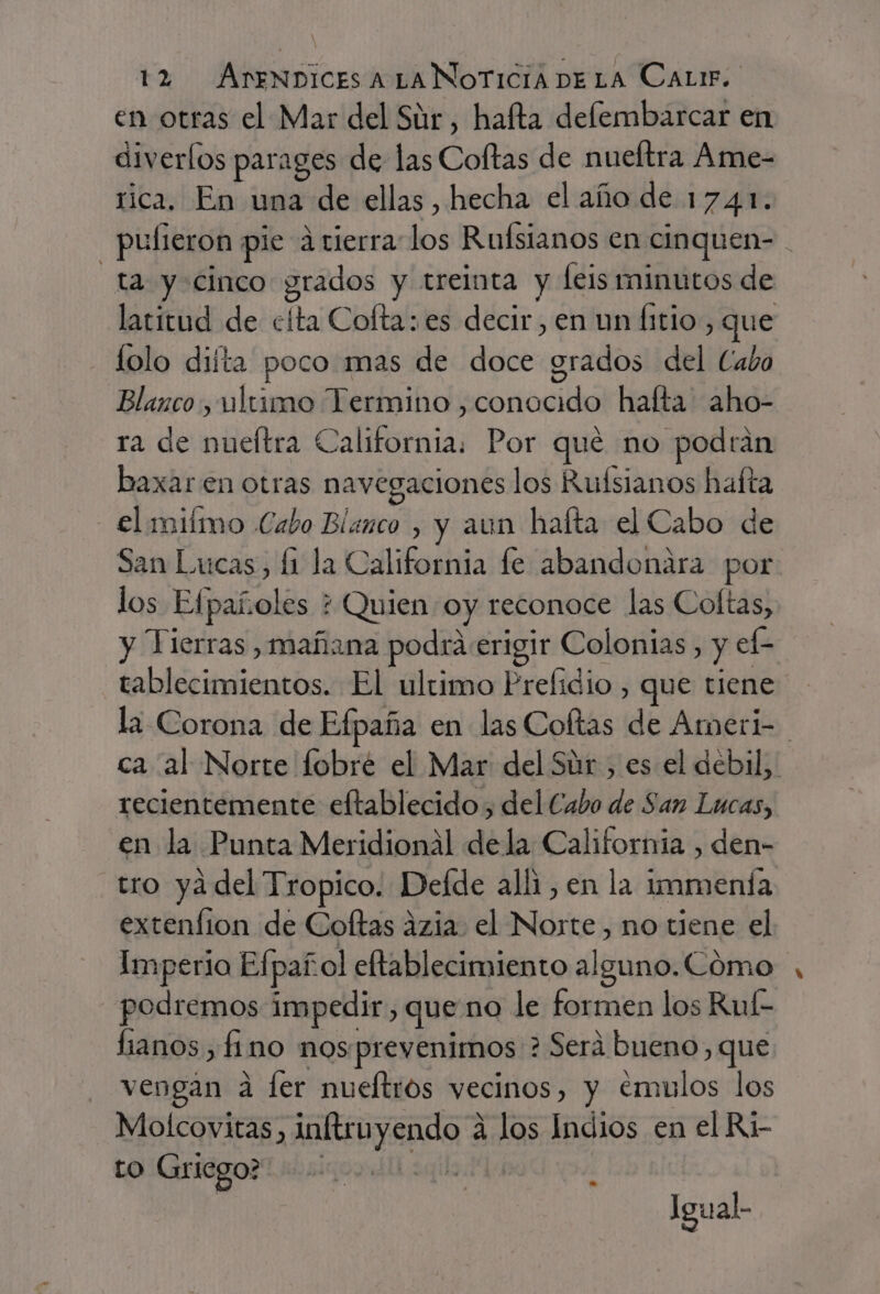 en otras el Mar del Súr , hafta defembarcar en diverlos parages de las Coftas de nueítra Ame- rica, En una de ellas , hecha el año de 1741. - pulieron pie atierra-los Ruísianos en cinquen- ta y cinco grados y treinta y leis minutos de latitud de clta Cofta: es decir, en un litio, que lolo difta poco mas de doce grados del Cabo Blanco, ultimo Termino , conocido hafta aho- ra de nueltra California. Por qué no podrán baxaren otras navegaciones los Ruísianos hafta - €lmiímo Cabo Blanco , y aun haíta el Cabo de San Lucas, fi la California fe abandonara por los Efpañoles + Quien oy reconoce las Coltas, y Tierras , mañana podraerigir Colonias, y ef- tablecimientos. El ultimo Prefidio , que tiene la Corona de Efpaña en las Coftas de Ameri- ca al Norte fobré el Mar del Súr , es el debil, recientemente eftablecido , del Cabo de San Lucas, en la Punta Meridional dela California , den- tro ya del Tropico. Defde alli, en la immenía extenfion de Coftas azia. el Norte, no tiene el Imperio Efpañol eftablecimiento alguno. Cómo podremos impedir, que no le formen los Ruf- lianos , fino nos.prevenimos ? Será bueno, que vengan a fer nueltros vecinos, y emulos los Molcovitas, inftruyendo 4 los Indios en el Ri- to Griego? | | | Igual.