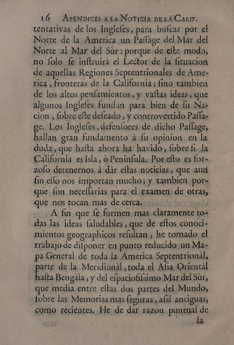 tentativas de los Ingleles, para bulcar por el Norte de la America un Pallage del Mar del Norte al Mar del Súr : porque de efte modo, no lolo fe inftruirá el Leétor de la fituacion de aquellas Regiones Seprentrionales de Ame- rica, fronteras de la California; fino tambien de los altos penfamientos, y valtas ideas, que algunos Ingleles fundan para bien «de Lu Na- cion , fobre elte deleádo , y controvertido Pallas ge. Los Inglefes , defenfores de dicho Pallage, hallan gran fundamento a fu opinion en la duda, que halta ahora ha havido, fobre (1. la California es Isla, o. Peninfula, Porelto es fot- zofo detenernos a dir eltas noticias, que aun fin ello nos importan mucho; y tambien por- que fon necellarias para el ¡examen de otras, que nos tocan. mas de cerca... ai Afina que fe formen. mas claramente to- das las ideas faludables , que de eftos conoci- mientos geographicos refultan , he tomado el rrabajo de difponer en punto reducido,un Ma- pa General de toda la America: Septentrional, parte de la Meridional toda el Afia Oriental hafta Bengala, y del elpaciolilsimo Mar del Sur, que media entre eftas dos parres del Mundo, lobre las Memorias mas leguras:, alsi antiguas, como recientes, He de dar razon. puntual de ce la