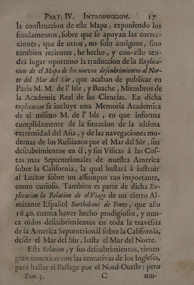 la conftruccion de elte Mapa, exponiendo los fundamentos , lobre que le apoyan las correc- clones, que de otros , no lolo antiguos, fino tambien recientes , he hecho:, y con+cíto ten- drá lugar oportuno la era dela Explica- cion de el Mapa de los nuevos defembrimientos al Nor- te del Mar del Súr,que acaban de publicar en Paris M. M. de P Isle , y Buache , Miembros de la Academia Real de las Ciencias. En dicha explicacion e incluye una Memoria Academica de el miímo M. de P Isle , en que. informa cumplidamente de la fituacion de la ultima extremidad del Alta , y de las navegaciones mo- dernas de los Rlilltatos porel Mar del Súr, fus delcubrimientos en el, y lus Vilitas á las Col. tas mas Septentrionales de nueltra America fobre la California, la qual baftara 4 inftruir al Leétor fobre un aflumpro tan importante, como curiolo. Tambien es parte de dicha Ex- | plicacion la Relacion de el Viage de un cierto Al- mirante Efpañol Bartholome de Fonte , que año 1640. cuenta haver hecho prodigiolos, y nun- ca oidos defcubrimientos en toda la traveísia dela America Septentrional fobre la California, deíde el Mar del Súr, hafta el Mar del Norte. Ella Relacion, y fus delcubrimientos, tienen gtan conexion con las tentativas de los Ingleles, para hallar el Paffage por el Nord-Ouefte; pero Tom.3. Cc mu-