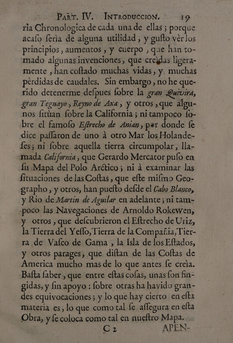 ria Chronologica de cada una de ellas ; porque acaío feria de alguna utilidad , y gufto vérlos principios , aumentos , y cuerpo , que han to- mado algunas invenciones, que crejdas ligera- mente ,han coltado muchas vidas, y. muchas perdidas de caudales. Sin embargo, no he que- rido detenerme defpues lobre la gran Duivira, gran Teguayo , Reyno de Axa , y otros que algu- nos fittan fobre la California ; ni tampoco fo- bre el famolo Eftrecho de Amian, par donde le dice paflaron de uno á otro Mar los Holande- Les; ni lobre aquella tierra circumpolar, lla- mada California, que Gerardo Mercator pulo en lu Mapa del Polo Arético; ni 4 examinar las fituaciones de las Coftas, que elte miímo Geo- grapho, y otros, han pueíto dede el Cabo Blanco, y Rio de Martin de Aguilar en adelante; ni tam- poco las Navegaciones de Arnoldo Rokewen, y otros , que defcubrieron el Eftrecho de Uriz, la Tierra del Yefllo, Tierra de la Compañia, Tier- ra de Vaílco de Gama , la Isla de los Eftados, y Otros parages, que diltan de las Coftas de America mucho mas de lo que antes fe creia. Baíta laber, que entre eftas colas, unas lon fin- gidas, y fin apoyo : fobre otras ha hayido gran- des equivocaciones; y lo que hay cierto en efta materia es, lo que como tal le affegura en elta Obra, y le coloca como tal en nueltro Mapa. | ARAS e APEN-