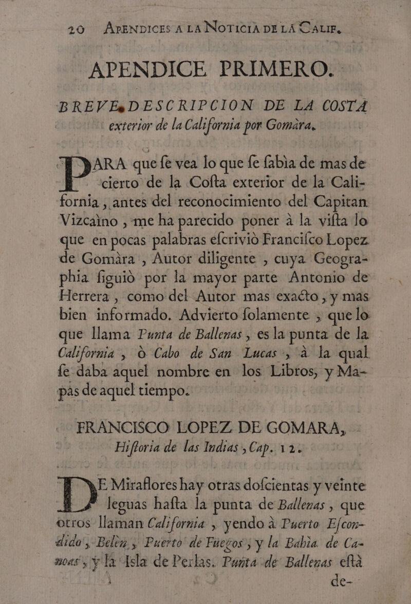 APENDICE PRIMERO. BREVE*+SDESCRIPCION DE LA COSTA exterior de la California por Gomara, y ces que le vea lo que fe labia de mas de cierto de la Cofta exterior de la Cali- fornía , antes del reconocimiento del Capitan Viabalmo “me ha parecido poner a la vilta lo que en pocas palabras efcrivio Franciíco Lopez de Gomára , Autor diligente , cuya Geogra- phia figuió por la mayor parte Antonio de Herrera , como del Autor mas exaéto , y mas bien informado. Advierto folamente , que lo que llama Punta de Ballenas , es la punta delas - California , O Cabo de San Lucas, 2 la qual le daba aquel nombre en los Libros, y Ma- pas de e tiempo. FRANCISCO LOPEZ DE GOMARA, Eifloria de las Indias, Cap. DÍ a EMO res halo otras dofcientas y veinte | - leguas haíta la punta de Ballenas , que otros llaman California , yendo á Puerto Ejcon- «ido', Belen y Puerto de Fueros; y la Babia. de Ca- 2104S y Y la Isla de Perlas. PAra: de: Ballezas eltá ro e