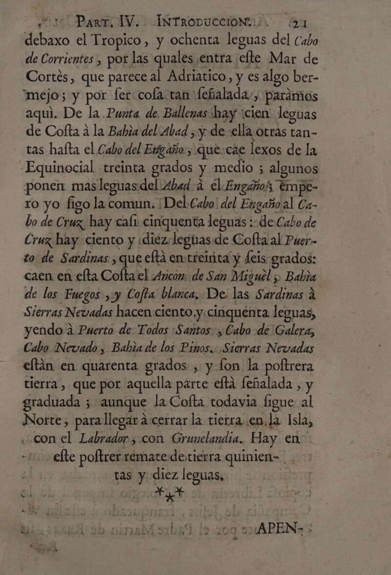 dehoxo el Tropico, y ochenta leguas del Cabo de Corrientes , por las quales entra efte Mar de | Cortés, que parece al Adriatico, y es algo ber- mejo; y por fer cola. ran feñalada,, paramos aqui. De la.Punta de. Ballenas hay cien leguas de Cofta a la Babia del Abad ; y. de :ellaotras tan- tas hafta el Cabo del Engaño, que:cae lexos de la Equinocial treinta grados y medio ; algunos ponen: mas leguas del Abad 4 El Engañoh tmpe- ro yo Íigo la comun. ¡Del Cabo: del Eugaño al Ca- bo de Cruz, hay cali cinquenta leguas de Cabo de Cruz hay ciento y «diez: legnas:de Cofta al Puer- to de Sardinas , que eltá emtreiita y feis grados: caen en elta Cofta el 4ncon: de San Miguel 5, Rabi. de los Fuegos ,:y Cofta blanca, De. las Sardinas A Sierras Nevadas hacen ciento y«cinquenta leguas, yendo a 2. Puerto de: Todos :Santos. y; Cabo de Galera, Cabo Nevado , Bahia de los Pinos... .Sierras Nevadas ee en quarenta grados , y lon la poftrera tierra , que por aquella parte eltá feñalada , y átaditada 5 aunque la Cofta todavia figue al Norte, parallegar cerrar la tierra. en, la eS con el Labrador , con Grunclandia. Hay en: “10 efte poltrer remate detierra quinien= tas y diez leguas, ha + Y de 144 Es De A ¿PR Lg pe Las y y u Ñ j % k ds e hos 4 » $ ' A o. h n”, j s , , A” A ' 1. he E - yA AJA Aid A bé &gt; e. y A e ho al . de Cm