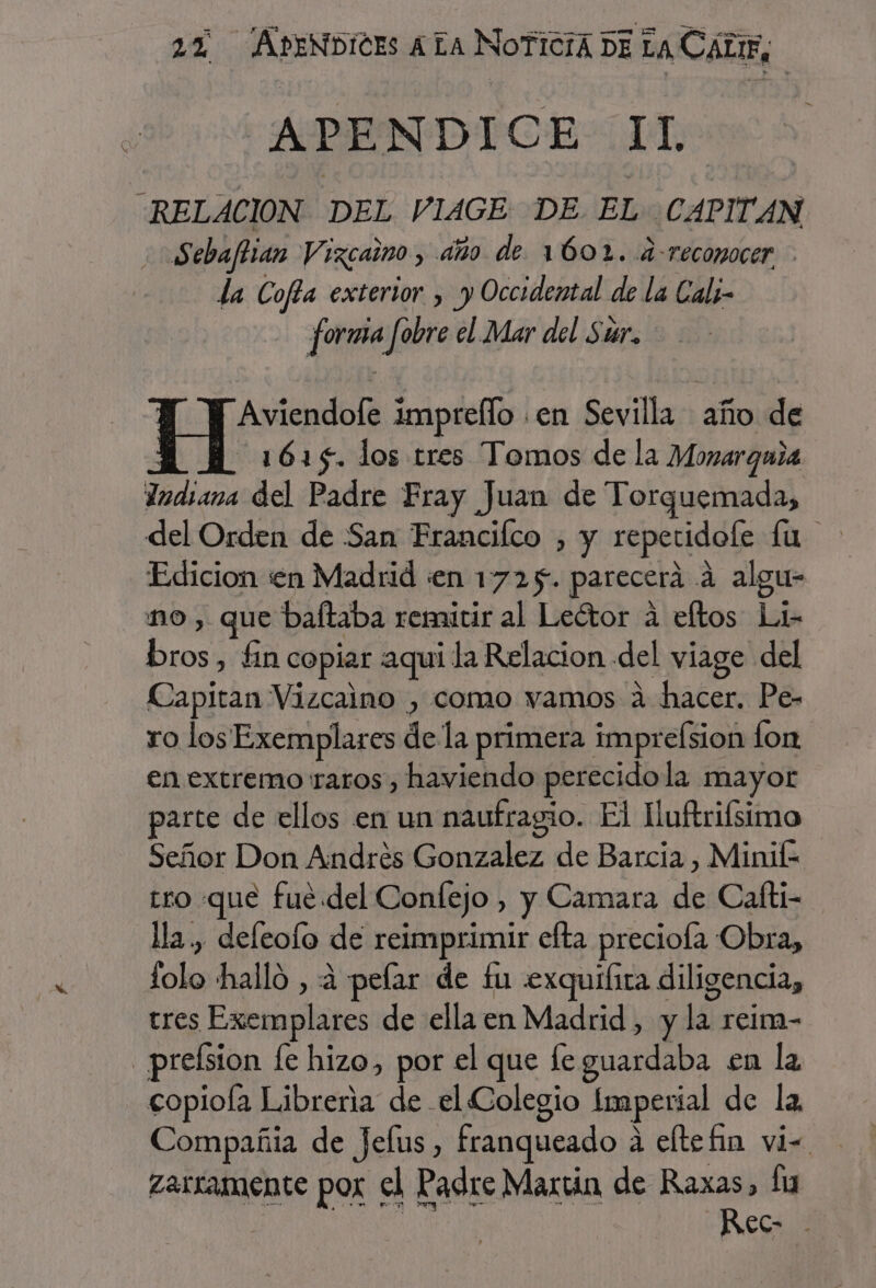 APENDICE Il “RELACION DEL VIAGE DE. EL CAPITAN Sebaftian Vizcaino, año de 1602. .a-recomocer la Cofta exterior » y Occidental de la Cali- forma fobre el Mar del Sur. Aviendofe impreflo .en Sevilla año de : 1615. los tres Tomos de la Monarguia Indiana del Padre Fray Juan de Torquemada, del Orden de San Francilco , y reperidole fu Edicion en Madrid «en 1725. parecerá á algu- mo , que baftaba remitir al Leótor a eftos Li- bros, fin copiar aqui la Relacion del viage del Capitan Vizcaino , como vamos a hacer. Pe- ro los Exemplares de la primera imprefsion fon en extremo raros , haviendo perecidola mayor parte de ellos en un naufragio. El Luftrifsimo Señor Don Andrés Gonzalez de Barcia , Minif- tro que fué. del Confejo , y Camara de Cafti- la, deleofo de reimprimir efta preciola Obra, lolo halló , 4 pelar de £u .exquilira diligencia, tres Exemplares de ella en Madrid, y la reim- _preísion le hizo, por el que fe guardaba en la copioía Libreria de el Colegio Imperial de la Compañia de Jelus, franqueado á eltefin vi= zarramente pox el Padre Martin de Raxas, fu | Rec