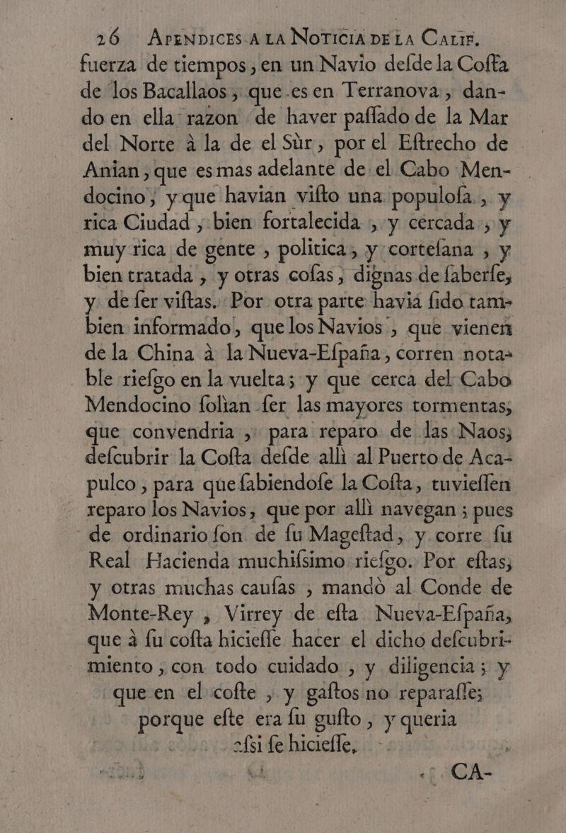 fuerza de tiempos, en un Navio defde la Cofta de los Bacallaos , que.esen Terranova, dan- do en ella: razon de haver paflado de la Mar del Norte á la de el Súr , por el Eftrecho de Anian) que esmas adelante de el Cabo Men- docino, y que havian vifto una populofa., y rica Ciudad , bien fortalecida y cercada, y muy rica de gente , politica, y cortelana , y bien tratada , y otras colas, dignas de faberle, y. de fer viftas. Por otra parte havia fido tam- bien informado, que los Navios', que vienen dela China á la Nueva-Efpaña, corren nota- ble riefgo en la vuelta; y que cerca del Cabo Mendocino folian fer las mayores tormentas; que convendría , para reparo de las Naos; delcubrir la Cofta defde alli al Puertode Aca- pulco , para que fabiendole la Cofta, tuvieflen reparo los Navios, que por alli navegan ; pues de ordinario fon de fu Mageftad, y. corre fu Real Hacienda muchiísimo rielgo. Por eftas, y otras muchas caufas , mando al Conde de Monte-Rey , Virrey de efta Nueva-Efpaña, que á fu cofta hiciefle hacer el dicho defcubri- miento ,con todo cuidado , y diligencia; y que en el cofte , y gaftos no reparalles porque efte era lu guíto , y queria 2£s1 fe hiciefle, : m1 el CA-