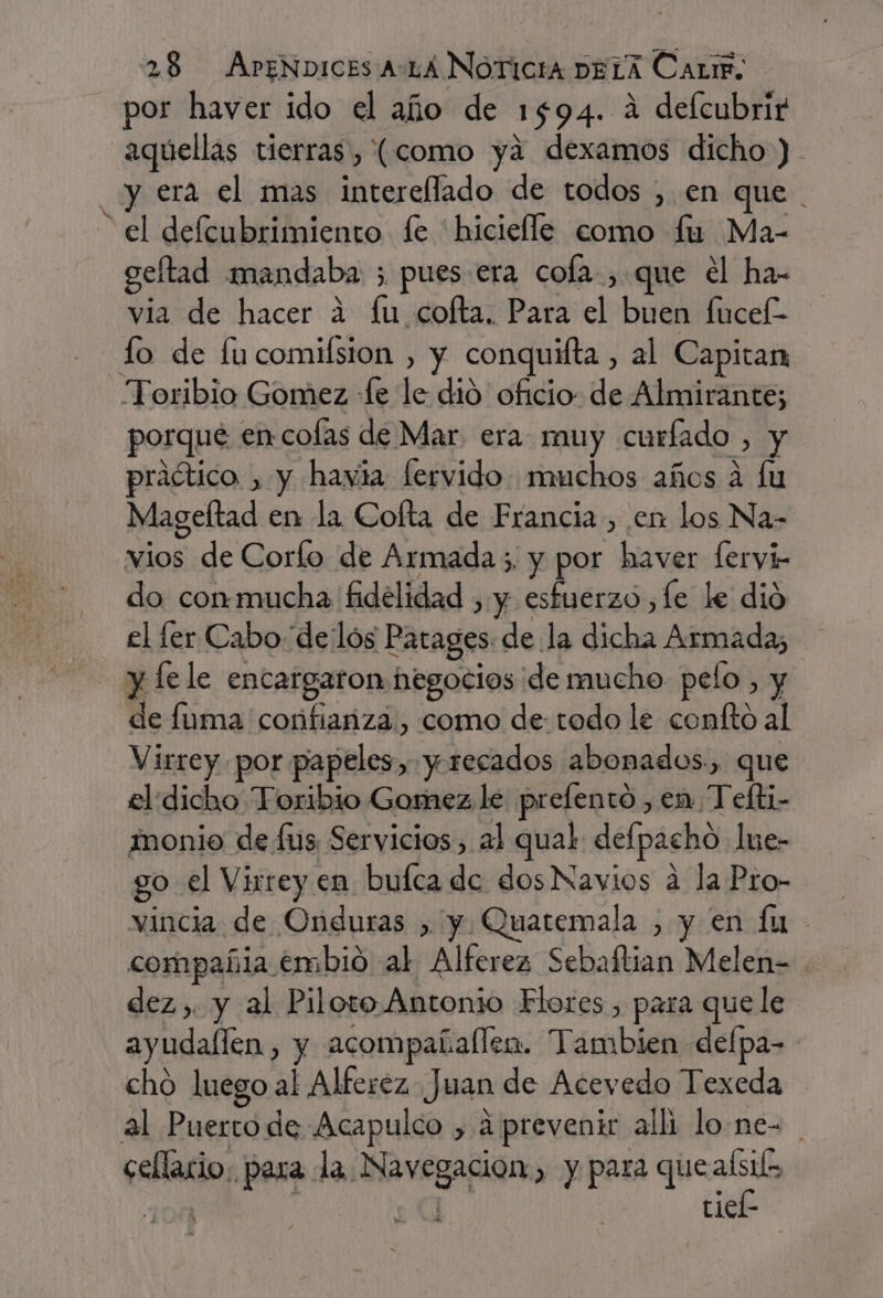 / por haver ido el año de 1594. á delcubrirt aquellas tierras, (como ya dexamos dicho) y era el mas intereflado de todos , en que . el defcubrimiento fe hicielle como fu Ma- gelftad mandaba ; pues era cola, que el ha- via de hacer a fu cofta. Para el buen fucek- Toribio Gomez «Le le dió oficio de Almirante; porqué encofas de Mar era muy curíado , y praótico , y havia fervido muchos años á fu Mageltad en la Cofta de Francia, en los Na- vios de Corfo de Armada5. y por haver [ervyi- do conmmucha fidelidad , y esfuerzo ¿Le le dió el fer Cabo de lós Patages. de la dicha Armada; de fuma coñnfiariza., como de: todo le confto al Virrey por papeles, y. recados abonados, que el dicho Toribio Gomez le prelento, en Telti- monio de fus, Servicios, al qual defpacho lue- go el Virrey en bufca de dos Navios a la Pro- vincia de Onduras , y. Quatemala , y en fu compañia embio al Alferez Sebaítian Melen= dez, y al Piloto Antonio Flores , para que le ayudaflen, y acompañallen. Tambien defpa- cho luego al Alferez Juan de Acevedo Texeda al Puertode Acapulco , a preveni alli lo.ne= cellacio: para la Navegacion, y para Pr. pe | tiel-