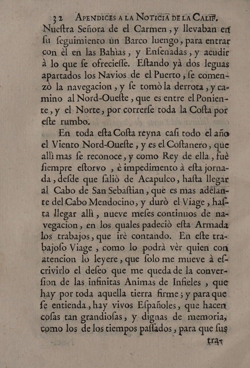 _Nueftra Señora de el Carmen, y llevaban ex fu feguimiento un Barco luengo, para entrar con el en las Bahias , y Enfenadas, y acudir a lo que fe ofrecielle. Eftando yá dos leguas apartados los Navios de el Puerto ; fe comen- zO la navegacion , y le tomó la derrota , y ca- mino al Nord-Ouelte , que es entre el Ponien- te, y el Norte, por correrfe toda la Cofta por elte rumbo. ei: En toda efta Colta reyna cali todo el año el Viento Nord-Ouefte , y es el Coftanero, que allimas le reconoce, y como Rey de ella, fué liempre eltorvo , é impedimento a efta jorna- da , defde que alió de Acapulco, hafta llegar al Cabo de San Sebaltian, que es mas adelan- te del Cabo Mendocino, y duro el Viage , haf- ta llegar alli, nueve meles continuos de na- vegacion, en los quales padeció efta Armada los trabajos, que iré contando. En efte tra- bajoflo Viage , como lo podrá vér quien con atencion lo leyere , que lolo me mueve 4 ef- crivirlo el defeo que me queda de la conver- lion de las infinitas Animas de Infieles , que hay por toda aquella tierra firme; y para que lc entienda. hay vivos Efpañoles, que hacen, colas tan grandioías, y dignas de memoria, como los de los tiempos paflados , para que lus tran