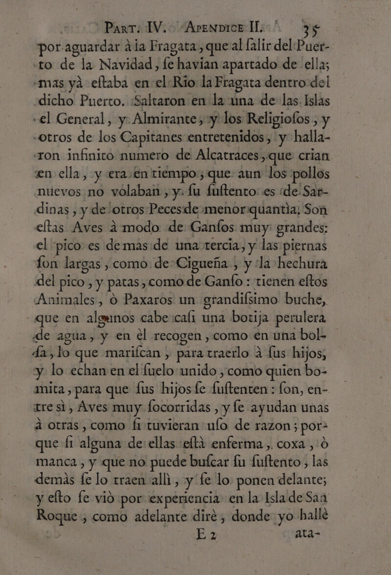 por. “aguardar 2 ala Fragata, que al lalir del Puer- «to de la Navidad, fe havian apartado de ella; «mas yá eltaba en el Rio la Fragata dentro del dicho Puerto. «Saltaron en la una de las. Islas «el General, y. Almirante, y los Religiofos y «otros de los Capitanes entretenidos, y halla- «ron infinito numero de Alcatraces que crian en ella, y era en tiempo; que aun los pollos nuevos no volaban, y: lu fuítento: es de. Sag- dinas , y de otros cda menor quantia; Son eltas Aves a modo de Ganíos muy grandes: el pico es demas de una: tercia, y las piernas fon largas, como. de-Cigueña , y “la hechura del pico, y patas , como de Ganío : tienen eltos Animales, O Paxaros un grandiísimo buche, que en algunos cabe cali una botija perulera «de agua, y en el recogen ,como en una bol. da, lo que mariícan , para lila a lus hijos, y lo echan en el le unido , como quien bo- mita , para que fus hijos fe bife) lon, en- tre si, Aves muy focorridas , y le ayudan unas a otras, como fi tuvieran ulo de razon; por- que Íi alíscla de: ellas :elti enferma ,. coxa ,.0 manca , y que no puede buícar fu UfEAtOS lal demás f lo traen alli, y fe lo. ponen delante; y eto fe vió por experiencia en la Isla de Saa ii como adelante dire, donde yo halle E 2 ata-