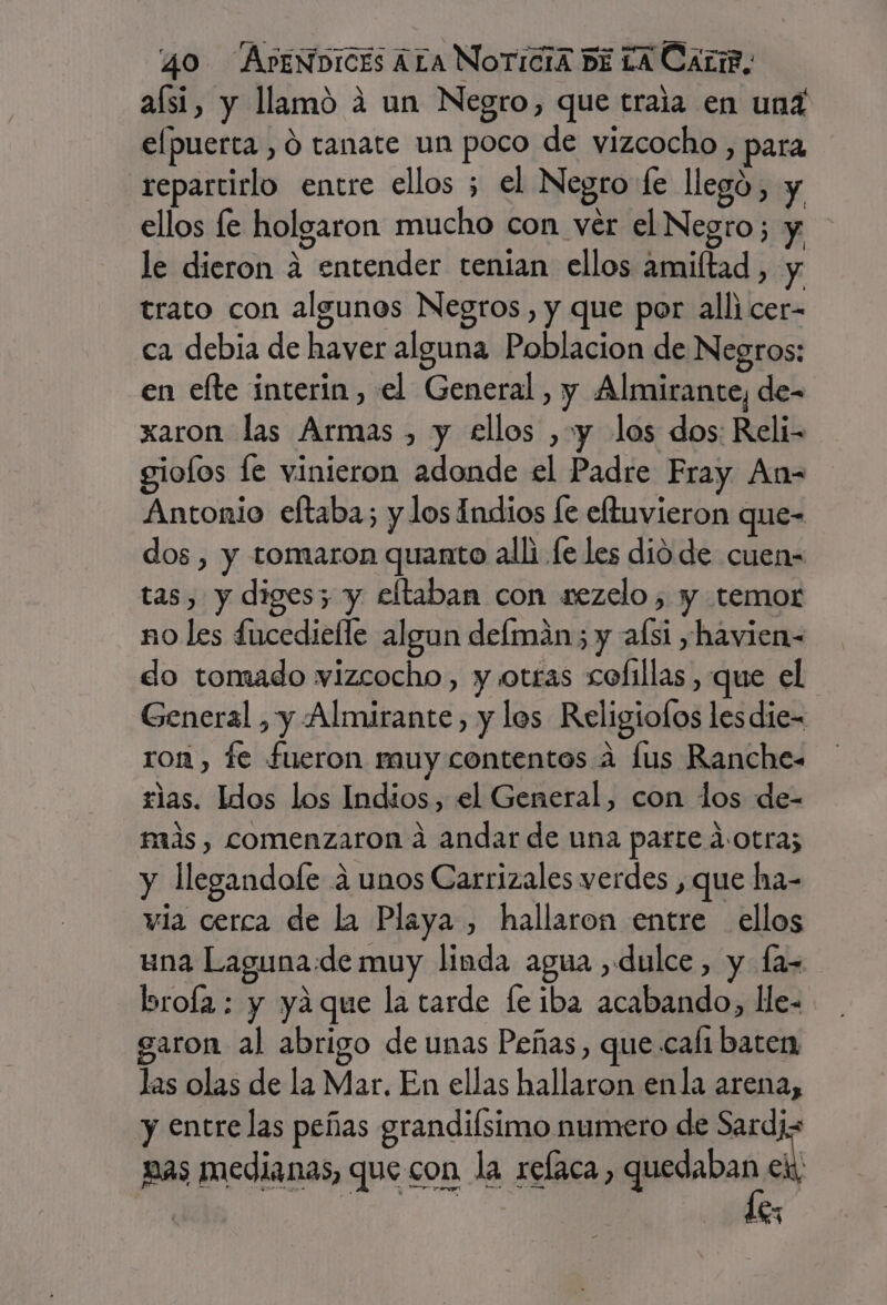 aísi, y llamó á un Negro, que traia en und elpuerta , ó tanate un poco de vizcocho , para repartirlo entre ellos ; el Negro fe llegó, y ellos le holgaron mucho con ver el Negro; y le dieron 4 entender tenian ellos amiltad, y trato con algunos Negros, y que por alli cer- ca debia de haver alguna Poblacion de Negros: en efte interin, el General, y Almirante, de- xaron las Armas , y ellos , y los dos: Reli- giolos fe vinieron adonde el Padre Fray An= Antonio eftaba; y los Indios le eftuvieron que- dos , y tomaron quanto alli le les dio de cuen- tas, y diges; y eftaban con sezelo, y temor no les £ucedielle algun defmán; y afsi ,havien- do tomado wvizcocho, y otras colillas , que el General , y Almirante, y los Religiofos les die- ron , fe fueron muy contentos a lus Ranche- rlas. Idos los Indios, el General, con los de- más, comenzaron a andar de una parte d:otra; y llegandofe á unos Carrizales verdes , que ha- vía cerca de la Playa , hallaron entre ellos una Laguna:de muy linda agua dulce, y fa- brofa : y yaque la tarde fe iba acabando, He- garon al abrigo de unas Peñas, que cali baten las olas de la Mar. En ellas hallaron enla arena, y entre las peñas grandiísimo numero de Sardiz pas medianas, que con la relaca, aho al | 4