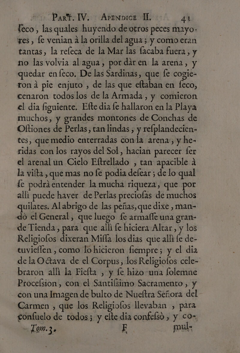 feco, las quales huyendo de otros peces mayo- res , le venian 4 la orilla del agua; y como.eran tantas, la releca de la Mar las facaba fuera, y no las volvia al agua, por dar en la arena, y quedar enfeco. De las Sardinas, que [e cogie- rona pie enjuto , de las que eltaban en feco, cenaron todoslos de la Armada , y comieron el dia figuiente. Efte día le hallaron en la Playa muchos, y grandes montones de Conchas de Oftiones de Perlas, tan lindas , y refplandecien- tes, que medio enterradas conla arena, y he- ridas con los rayos del Sol, hacian parecer fer el arenal un Cielo Eftrellado , tan apacible a la vifta, que mas no e podia delear ; de lo qual de podrá entender la mucha riqueza, que por aili puede haver de Perlas preciofas de muchos quilates. Al abrigo de las peñas, que dixe , man- do el General, que luego fe armalfe una gran- de Tienda, para que alli fe hiciera Altar, y los Religiofos dixeran Mifla los dias que alli fe de- tuvieflen , como lo hicieron fiempre; y el día de la Oétava de el Corpus, los Religiofos cele-- braron alli la Fielta , y fe hizo una folemne Proceísion, con el Santifsimo Sacramento , y con una Imagen de bulto de Nueltra Señora del Carmen , que los Religiofos llevaban , para confuelo de todos; y elte dia confelsó , y co- Lom.3» F mul: