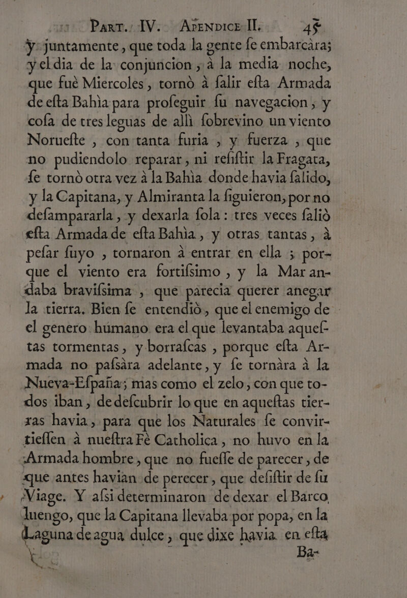 y juntamente , que toda la gente fe embarcara; y el dia de la: conjuncion , a la media: noche, ue fué Miercoles , torno a falir efta Armada de efta Bahia para profeguir fu navegacion, y cofa de tres leguas de alli fobrevino un viento Norueíte , con tanta furia , y fuerza , que no pudiendolo reparar, ni reliftir la Fragaca, le tornó otra vez á la Bahia donde havia falido, y la Capitana, y Almiranta la figuieron, por no defampararla , y dexarla fola : tres veces falió e£fta Armada de efta Bahia. , y otras tantas, á pefar fuyo , tornaron a entrar en ella ; por- que el viento era fortiísimo , y la Mar an- daba bravifsima , que parecia querer anegar la tierra. Bien le entendió, que el enemigo de - el genero. humano. era el que levantaba aquel: tas tormentas, y:borrafcas , porque elta Ar- mada no paísara adelante, y fe tornára a la Nueva-Efpaña; mas como el zelo, con que to- dos iban , de defcubrir lo que en aqueftas tier- ras havia, para que los Naturales [e convir- tieflen a nueítra Fe Catholica , no huvo en la Armada hombre , que no fuelle de parecer, de que antes havian de perecer, que defiftir de fu » Miage. Y alsi determinaron de dexar el Barco, luengo, que la Capitana llevaba por popa, en la Laguna de agua dulce, que dixe havia. en cfta Ke | Ba:-