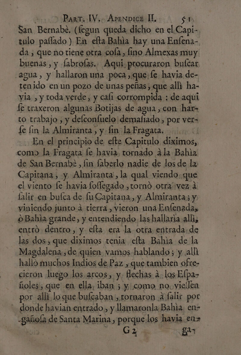 | + Part. IV... Arenpice IL sr San Bernabe, (fegun queda dicho en el Capi- tulo paflado ) HA: elta Bahia hay una Enfena- da , que no tiene otra cola, fino Almexas muy DAA: , y fabrofas.. Aqui. procuraron bufcar agua, y hallaron una «poca, que: le havia de- En a en un pozo de unas peñas , que alli ha- yia. , y toda verde, y cali corrompida : de aquí le traxeron algunas Botijas de agua ,con har= to trabajo , y delconfuelo: demafiado , por ver- le lin la Almiranta, y. fin la Fragata. | En el principio de elte Capitulo. diximos, como la Fragata le havia, tornado 4 la Bahia de San Bernabe , tin laberlo nadie de los de la Capitana , y: Almiranta', la qual viendo: que el viento le havia offigadan tornó otravez 1 lalir en buíca de lu Capitana, y Almiranta; y viniendo junto a tierra , vieron una Enfenada, o Bahia grande, y ceca las hallaria all, entro dentro, y elta era la otra entrada; de las dos, que diximos tenia elta Bahía de la Magdalena. , de quien vamos hablando; y alli halló muchos Indios de Paz , que tambien ofre- cieron luego los arcos, Y: Hechas a alos Elpa- ñoles, que en ella, iban ; y como no. vielen por alli lo que bultaban, tornaron 4 falir por donde havian entrado, y niosatda Bahia. en- Sao de Santa Marina, porquelos havia enz G2 : ga