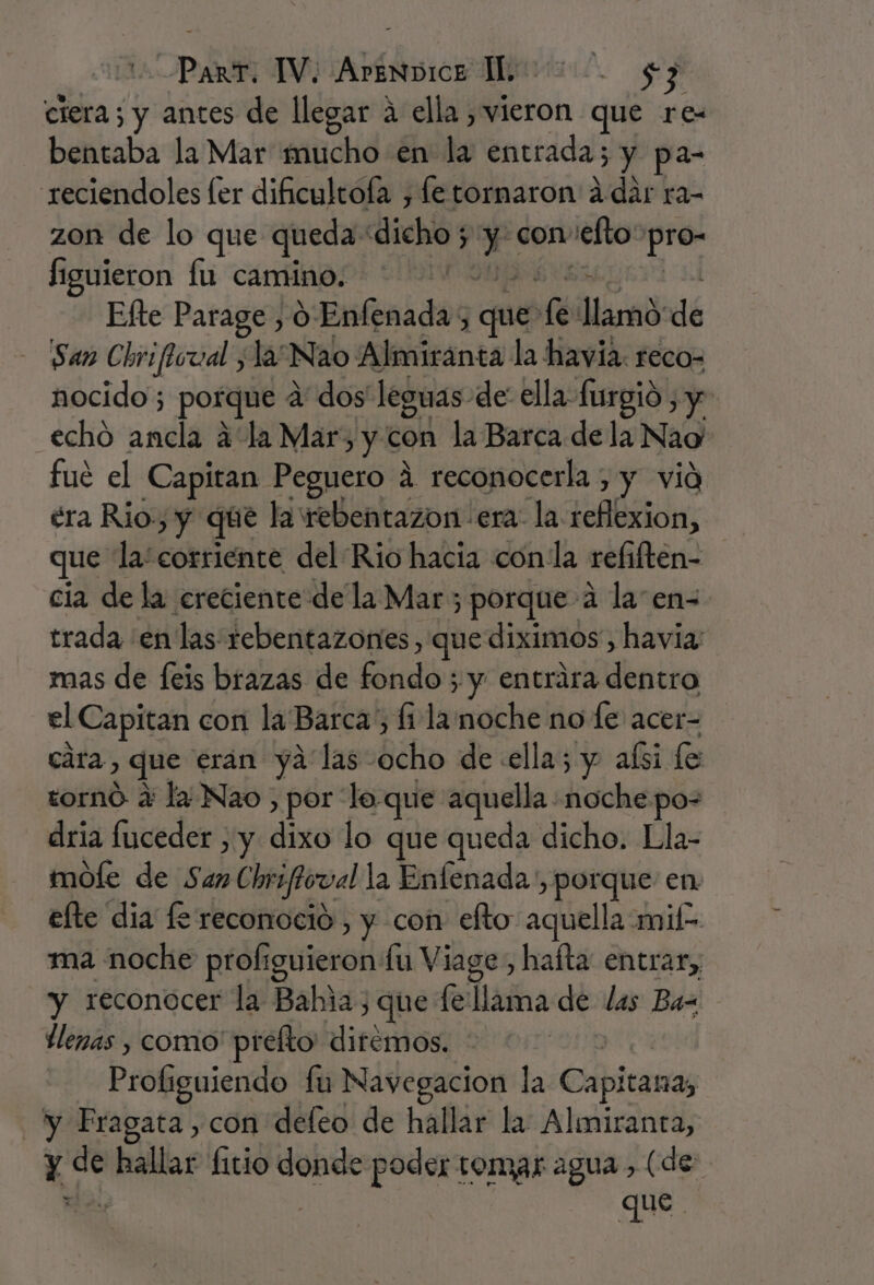 ciera; y antes de llegar a ella , vieron que rez bentaba la Mar mucho en la entrada; y pa- reciendoles ler dificultola , fetornaron ddar ra- zon de lo que queda: dicho; ; y con sello pro- figuieron lu camino. Efte Parage , 0 Enfenadas ques 1 llamo dé San Chrifloval y la Nao ¿picantes la havia. reco- nocido ; porque a dos' leguas de ella furgió , y echó ancla a la Mar, y con la Barca de la Nao fué el Capitan Peguero á reconocerla , y vid éra Rio.) y que lawebentazon era: la. obli, que la: corriente del Rio hacia con la refiften- cia de la creciente de la Mar ; porque a la en=- trada en las rebentazontes, que diximos, havia: mas de feis brazas de Gadón ; y entrara dentro el Capitan con la Barca, li la noche no fe acer- cara, que erán ya las: bebo de «ella; y aísi fe tornó a la Nao , por lo que aquella. dobla po- dria fuceder , y dixo lo que queda dicho. Lla- mole de San Chrifiorval la Enfenada', porque en efte dia fe reconoció , y con efto: aquella mil- ma noche profiguieron fu Viage, hafta entrar, y reconocer la Bahia, que fe llama de las Ba- llenas , como' prelto ditémos. Profiguiendo fu Navegacion la Capitana, y Fragata, con defeo de hallar la Almiranta, que