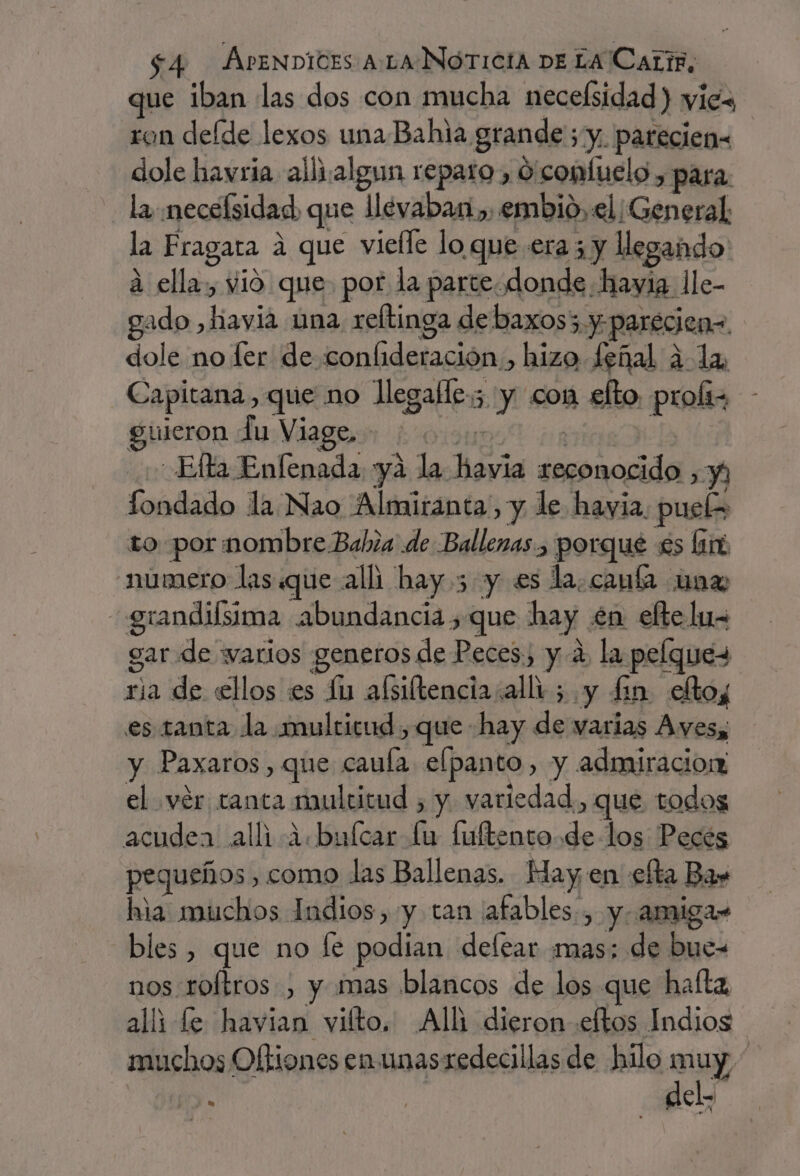 que iban las dos con mucha necelsidad) vies ron deíde lexos una Bahia. grande; y. parecien- dole havria allizalgun reparo, O'conluelo , para Ha necelsidad, que llevaban, embio, el ¡General la Fragata a que vielle lo que era ¿y llegando a ella, vio que. por la parte. donde hayia lle- gado , havia una reltinga de baxos3 y: y parecien=. dole no fer de conlideración., hizo Señal ¿la Capitana, que no llegafle.; y con £lto. proli- guieron lu Viage, - Ella Enfenada yá la dóvia Pez Y londado la Nao Almiranta, y le havia. puel&gt; to por mombre Bahia de Ballenas, porque £s lin número las.«que alli hay 5 y es la.canía un» i grandiísima abundancia , que hay en elte lus gar de varios generos de Peces. yá, la pelques sia de ellos es ln añiltencia:allt;. y £in eltos es. tanta la multicud , que hay de varias Aves, y Paxaros, que cauía elpanto, y admiracion el vér tanta multitud , y. variedad, que todos acudea alli i.bulcar lu fuftento.de los Pecés pequeños , como las Ballenas, May en efta Ba» hia muchos Indios, y can afables., y. amiga» bles , que no le podian delear mas; de bue- nos roftros , y mas blancos de los que halta alli le havian vilto. Alli dieron eftos Indios muchos Oftiones en unasredecillas de hilo muy 4 | dela