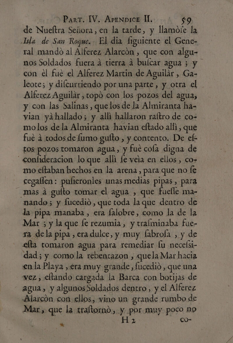 de Nueftra Señora ,en la tarde, y llamote la JIsla de San Roque. El dia í1 igulente el Gene- ral mando al Alferez Alarcón , que con algu- nos Soldados fuera a tierra a buícar agua 5 y con el fue el Alferez Martin de Aguilar , Ga- leote; y difcurriendo &gt; por una parte, y otra el Alferez Aguilar, topo con los pozos del agua, y con las Salinas, que los de la Almiranta ha- yian yahallado; y alli hallaron raítro de co- molos de la Almiranta havian eftado alli, qué fue a todos de fumo guíto , y contento. De ef: tos pozos tomaron agua, y fué cola digna de - confideracion lo que alli le veia en ellos , co-= mo eltaban hechos en la arena, para que no fe cegallen : pulteronles unas medias pipas, para mas a guíto tomar el agua , que fuelle ma- nando; y fucedió, que toda la que dentro de la pipa manaba , era falobre, como la de la Mar 5 y la que le rezumia, y tralminaba fue- ra dela pipa , eradulce, y muy fabroía , y de efta tomaron agua para remediar lu neceísi- dad; y como la rebentazon , quela Mar hacia enla Playa , era muy grande, fucedió , que una vez, eftando cargada A Basta con es de agua, y algunos Soldados dentro, y el Alferez Alarcón con ellos, vino un grande rumbo de Mar, AE la traltorno ) y por muy poco 19 pp OS -co-