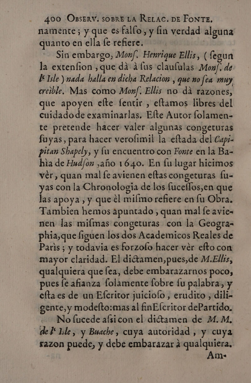 namente; y que es fallo, y lin verdad alguna quanto en ella fe refiere. | ( Sin embargo, Monf.. Henrique Ellis, ( fegun la extenfion ,que da áfus claululas Monf. de [Isle ) nada halla en dicha Relacion, que no fea muy crezble. Mas como Moxf. Ellis no dá razones, que apoyen elte fentir , eftamos libres:del cuidadode examinarlas. Elte Autor folamen- te pretende hacer valer algunas congeturas fuyas, para hacer verofimil la eftada del Capí- pitan Shapely, y lu encuentro con Fonte en la Ba- hia de Hud/on ,año 1640. En fu lugar hicimos ver, quan mal fe avienen eltas congeturas fu- yas con la Chronologia de los fuceflos,en que las apoya, y que el milmo refiere en fu Obra. Tambien hemos apuntado, quan mal [e avie= nen las mifmas congeturas con la Geogra- phia,que figuen los dos Academicos Reales de Paris ; y todavia es forzolo hacer ver efto con mayor claridad. El dittamen,pues,de M.Ellrs, qualquiera que fea, debe embarazarnos poco, pues le afianza folamente fobre lu palabra, y cfta es de un Efcritor juiciolo, erudito , dili- gente, y modelto:mas al £nElcritor dePartido. No Íucede afsicon el diétamen de M. M, del hle, y Buache , cuya autoridad , y cuya razon puede, y debe embarazar a qualquiera, Am:
