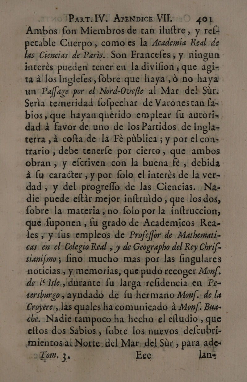 Ambos fon Miembros de tan iluítre, y ref= petable Cuerpo, como es la Academia Real de las Ciencias de Paris. Son Franceles; y ningun interés pueden tener:en la divilion, que agí- ta a los Ingleles, fobre que haya'yO no haya un Pajfage por: el: Nord-Oveffe al Mar del Súr. Seria temeridad fofpechar de Varonestan fas bios, que hayan querido emplear fu autoris . dad.4 favor de uno de losPartidos. de Ingla- terra ,á cofta.de la Fé pública ; y por el con- trario , debe teneríe por cierto, que ambos obran , y efcrivencon la buena fé , debida a lu caracter ,y por lolo el interés de la ver- dad , y del progrello de las Ciencias. Na- dic puede eltár mejor inftruido , que-los dos, lobre la: materia, no. folo porla inftruccion, que fuponen, íu grado de Academicos Rea= les y y lus empleos de Profe/Jor de Mathemati- cas en el Colegio Real , y de Geographo del Rey Chrif- tjanifimo; fino mucho mas por las Íingulares noticias., y memorias, que pudo recoger Monf. de ¡“Isle y durante £u larga refidencia en Pe- tersburgo y ayudado de fu-hermano Mon]. de la - Croyere:, las quales ha comunicado a Monf. Bua- che. Nadie tampoco ha hecho el eftudio , que eltos dos Sabios , fobre los nuevos defcubri- ¿mientos al Norte: del Mar, del Súr , para ade- Lom, 3 | Ese lan=