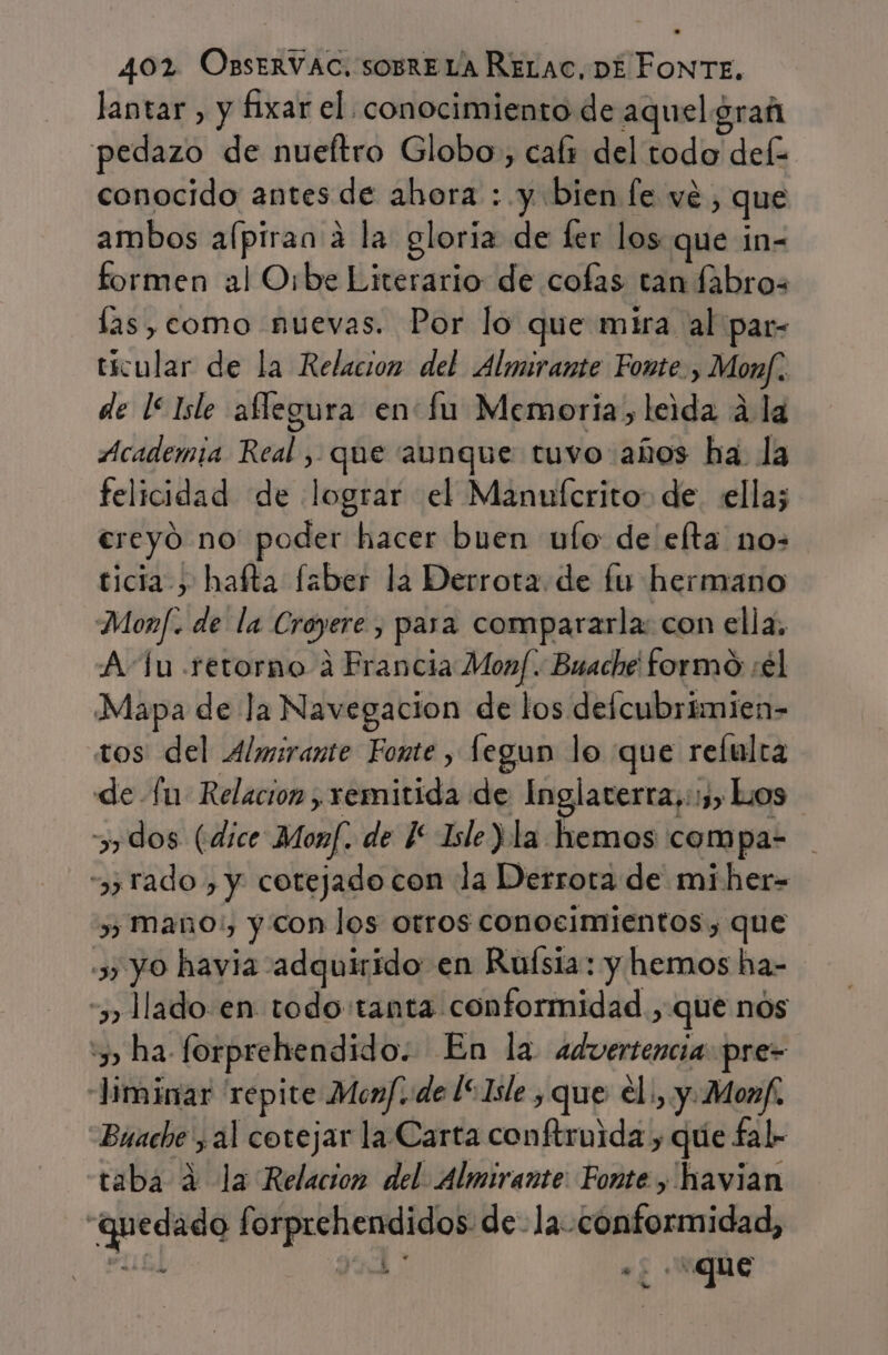 lantar , y fixar el conocimiento de aquelgrañ pedazo de nueítro Globo, cals del todo def conocido antes de ahora : y bien [e vé, que ambos aípiran a la gloria de fer los que in- formen al Orbe Literario de cofas tan fabros las, como nuevas. Por lo que mira al par- tícular de la Relacion del Almirante Fonte, Monf. de 15 Isle aflegura en fu Memoria, leida 4 la Academia Real , que aunque tuvo ahos ha. la felicidad de lograr el Manuferito: de. ella; ereyó no' poder hacer buen ufo: de elta nos ticia &gt; hafta faber la Derrota. de fu hermano Monf. de la Croyere , para compararla: con ella, Au retorno a Erancia Monf. Buache formo: :€l Mapa de la Navegacion de los delcubrímien- tos del Almirante Fonte , fegun lo que refulra de fu Relacion , remitida de Inglaterra,::, Los &gt;, dos (dice Monf. de 1 Isle Ya hemos compa- tado , y cotejado con la Derrota de miher= » Maño:, y con los otros conocimientos, que » yo havia adquirido en Ruísia: y hemos ha- “3 lado.en todo tanta conformidad, que nos 5 ha forprehendido. En la advertencia pre- Jiminar repite Menf. de l“1sle , que el, y.Monf. Buache , al cotejar la. Carta conftruida , que fal- taba 4 la Relacion del. Almirante: Fonte , havian “quedado forprehendidos de- la conformidad, Ll e ví :«que