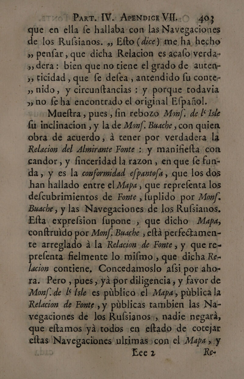 que en ella [e hallaba: con las Navegaciones de los Ruísianos. ,, Elto (dice) me ha hecho » penfar, que dicha Relacion es acalo'verda- » dera: bien que no tiene el grado de auten- y ticidad , que fe delea., antendido [u conte- nido, y circunltancias : y porque todavia » no feha encontrado el original Elpañol, Mueltra, pues, lin rebozo Moaf. de l“Iste íu inclinacion ,y la de Monf. Buache ,con quien obra de acuerdo, á tener por verdadera la Relacion del Almirante Fonte : y manifielta con candor, y finceridad la razon , en que fe fun: da, y es la conformidad efpantofa, que los dos han hallado entre el Mapa, que reprefenta los defcubrimientos de Fonte A fplid por Moaf. Buache , y las Navegaciones de los Rufsianos. Efta. expreísion fupone, que dicho: Mapa, conftruido por Moxf. Buache , elta perfeótamen- te arreglado dla Relacion de Fonte , y que re- prelenta: fielmente lo milmo., que: dicha Re- lacion contiene, Concedamoslo afsi por aho- ra. Pero , pues, ya por diligencia, y favor de Monf «de l£ Tsle es público el Mapa, pública la Relacion de Fonte, y públicas tambien las Na- vegaciones de los Ruísianos:, nadie negara, que eftamos ya,todos en eltado de cotejar eftas Navegaciones ulrimas&gt;con el Mapa &gt; y GRO e Re»