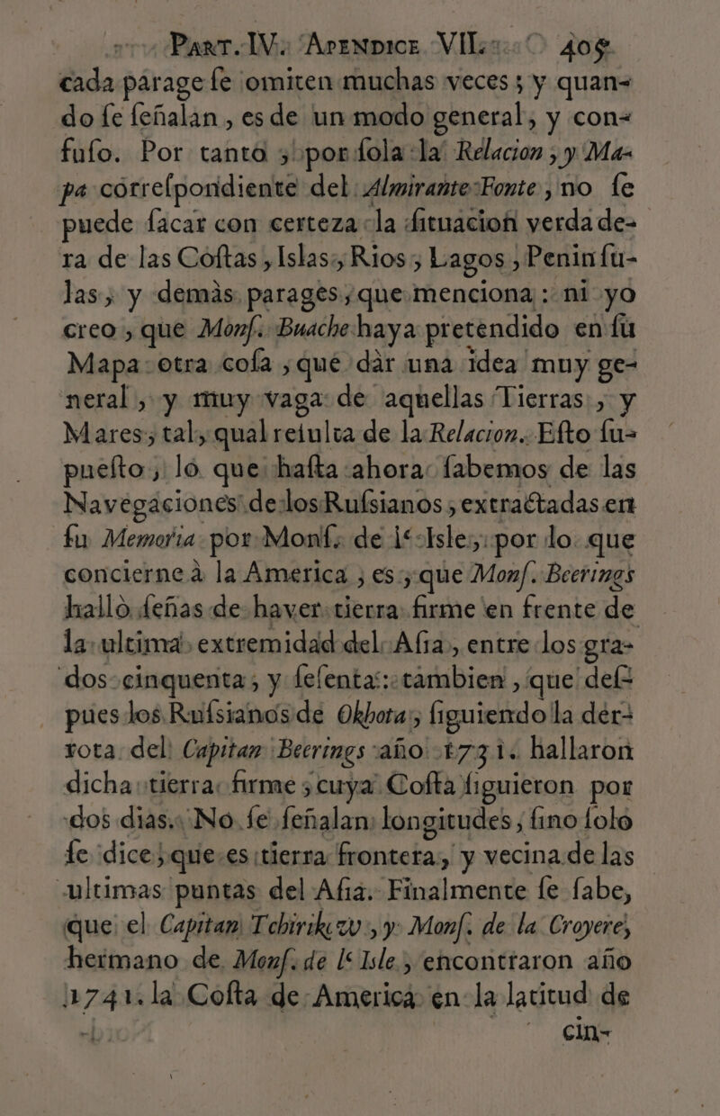 cada parage fe ¡omiten muchas veces 5 y quan= do fe feñalan , es de un modo binerati y con= fufo. Por tanta 5 por fola:la' Relacion , y Ma- pa correlpondiente del Almirante sFonte , no te puede facar con certeza la Aituacioñ ródia ra de las Coftas , Islas: Rios, Lagos» Peninfu- las , y demás. parages que menciona : ni yo creo , que Monf. Buache haya pr etendido en: fu Mapa: otra cola ,qué dár una Idea muy ge- neral, y muy vaga: de aquellas Tierras: , y Mares; tal, qual reíulca de la Relacion. Efto lu= pueíto, lo que: hafta ahora: fabemos de las Navegaciones de:losRuísianos extraftadas en fu Memoria. por-Mont: de 1: les «por lo. que concierne a la America ; es; que Monf. Beerimgs hallo deñas de haver: tierra firme 'en frente de la. ultini. extremidad del Ala, entre los gra- dos-cinquentas y felentas: iia bbimdl que delz pues los Rufsianos de Okbota:, Íiguiendo la der rota. del: Capitan Becrings: año 1731. hallaron dicha tierra: firme ; cuya. Cofta. liguieron por «dos dias. No. fe feñalan: longitudes, fino Lolo fe dice) que: es ¡tierra Meriotas! y vecina de las ultimas puntas del Af. cura le fabe, que: el Capitam Tebirikzv:, y: Monf. de la Croyere, heimano de. Monf. de l&lt; Isle.) encontraron año lnzapA Cofta de: America: en la latitud de clo-