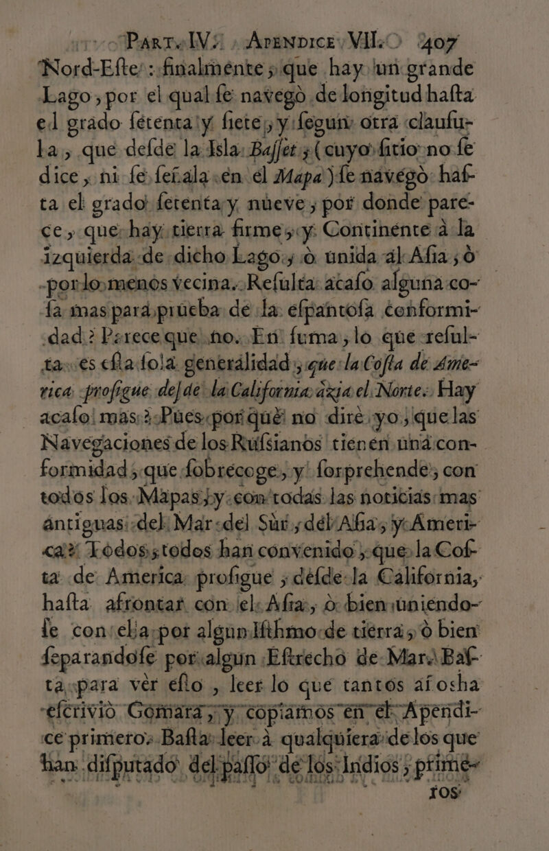 Nord-Efte: : finalmente ; que hay. 'un grande Lago, por el qual fe navego de longitud hafta el grado fétenta y hete¡, y fegum otra «claufu- La, que defde la Isla. Baj/et ¿(cuyo fitio no fe dice, ni fe feñala.en el Mapa) le navego: haf- ta el grado! fetenta y nueve, por donde pare- ce, que: hay tierra firmes:y: Continénte a la izquierda «de dicho Lago:y:0. unida al Afia ¿0 -porlo,menos vecina «Refulía: acalo algunaco- la mas para prúeba de la. elpantofa conformi- dad? Parece que 10. En: fuma, lo que reful- ta. es eltadola generálidad :, que: laCofía de 4me= rica profigue dede la California ázia el Norte: Hay acalo! mas ¿Pues por qué: nio diré yo, quelas Navegaciones de los Riuifsianos tienen nbácon- formidad ;que fobrecoge, y' forprehende:; con todos Jos..Mápas hy.com rodas las noticias: mas ántiguas:.del: Mar:del Sut y dél:Aba, y Ameri- &lt;a? Lodosstodos han convenido que. la Cof- ta de America: profigue y délde-la California, haíta afrontar con: el: Alra:, 0: biensúniendo- le con:elja.por algun Hthmo«de tiérras ó bien feparandofe poralgun ¡Eftrecho de Mara Bal- ta para ver ello , leer lo qué tantos afosha efcrivió Gómara; y copiamos en eb Apendi- ce primeros Balta leer. 4 qualquiera:delos que han: difputado: del pallo! de los: Indios, ptime- 105