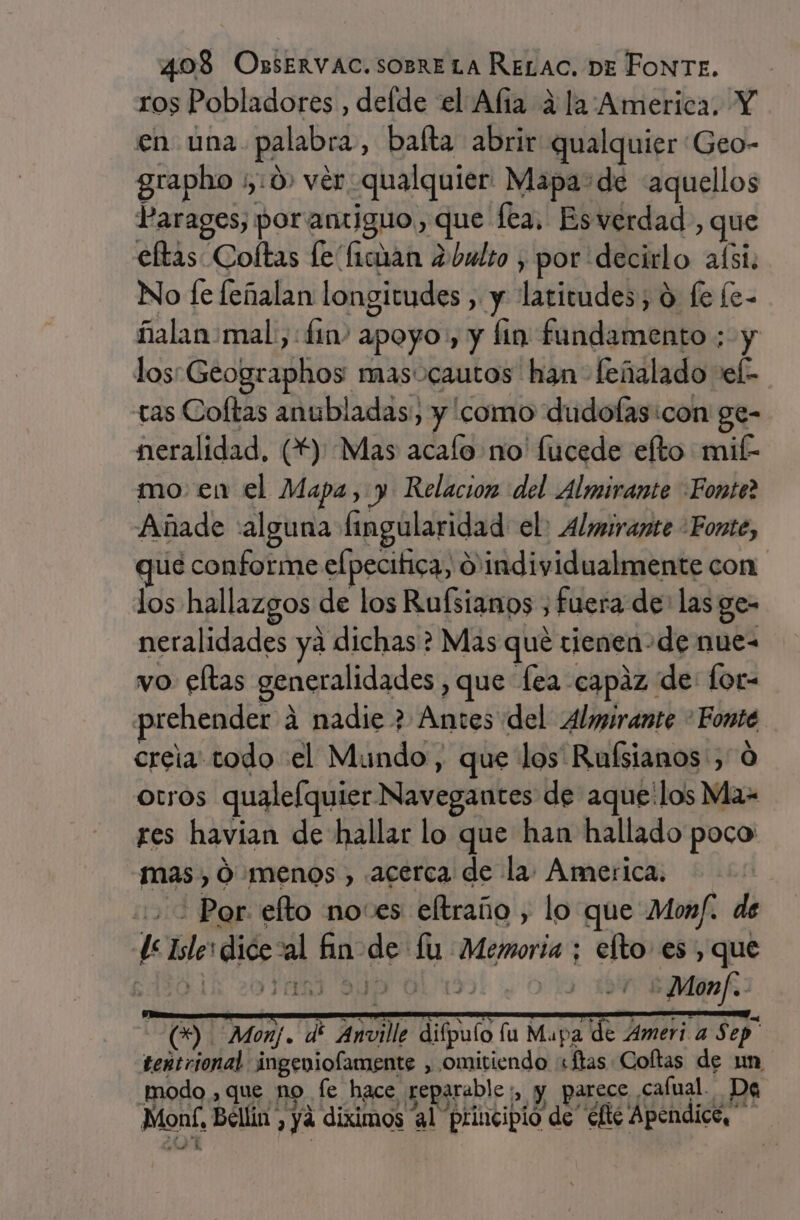 ros Pobladores , delde el Afia ala America. Y en una. palabra, baíta abrir qualquier Geo- grapho ;,:0) ver qualquier Mapa: de «aquellos Parages, por antiguo, que lea. Esverdad , que eftas Coftas le fician ¿bulto , por decirlo aísi. No fe feñalan longitudes , y latitudes, O fe [e- ñalan mal, fin apoyo, y fin fundamento ; y lossGeographos masocautos han feñalado vel- tas Coftas anubladas, y como dudofas:con ge- neralidad, (**) Mas acalo no' lucede elto mifk mo. en el Mapa, y Relacion del Almirante Fonte? Añade «alguna fingularidad el: Almirante Fonte, que conforme efpecitica, 0'individualmente con los hallazgos de los Rufsianos , fuera de: las ge- neralidades ya dichas? Mas que tienen-de nue- vo eftas generalidades , que fea capaz de: for- prehender 4 nadie ? Antes del Almirante &gt; Fonte creia todo el Mundo, que los Ruísianos, 0 otros qualefquier Navegantes de aque'los Ma- res havian de hallar lo que han hallado poco mas, 0 menos , acerca de la. America. + Por: efto no:es eltraño , lo que Monf. de de Islerdicezal fin de fu Memoria ; elto es, que cd01k &gt;o Vall ANP Oval. odo NB (9 Monj. dí Anville difpulo lu Mapa de Ameri a $ ep tentrional ingeniolamente , omitiendo «ftas Coftas de un modo, que no fe hace reparable:, y parece cafual. Da Moní, Bellin , ya diximos al principio de elté Apéndice,