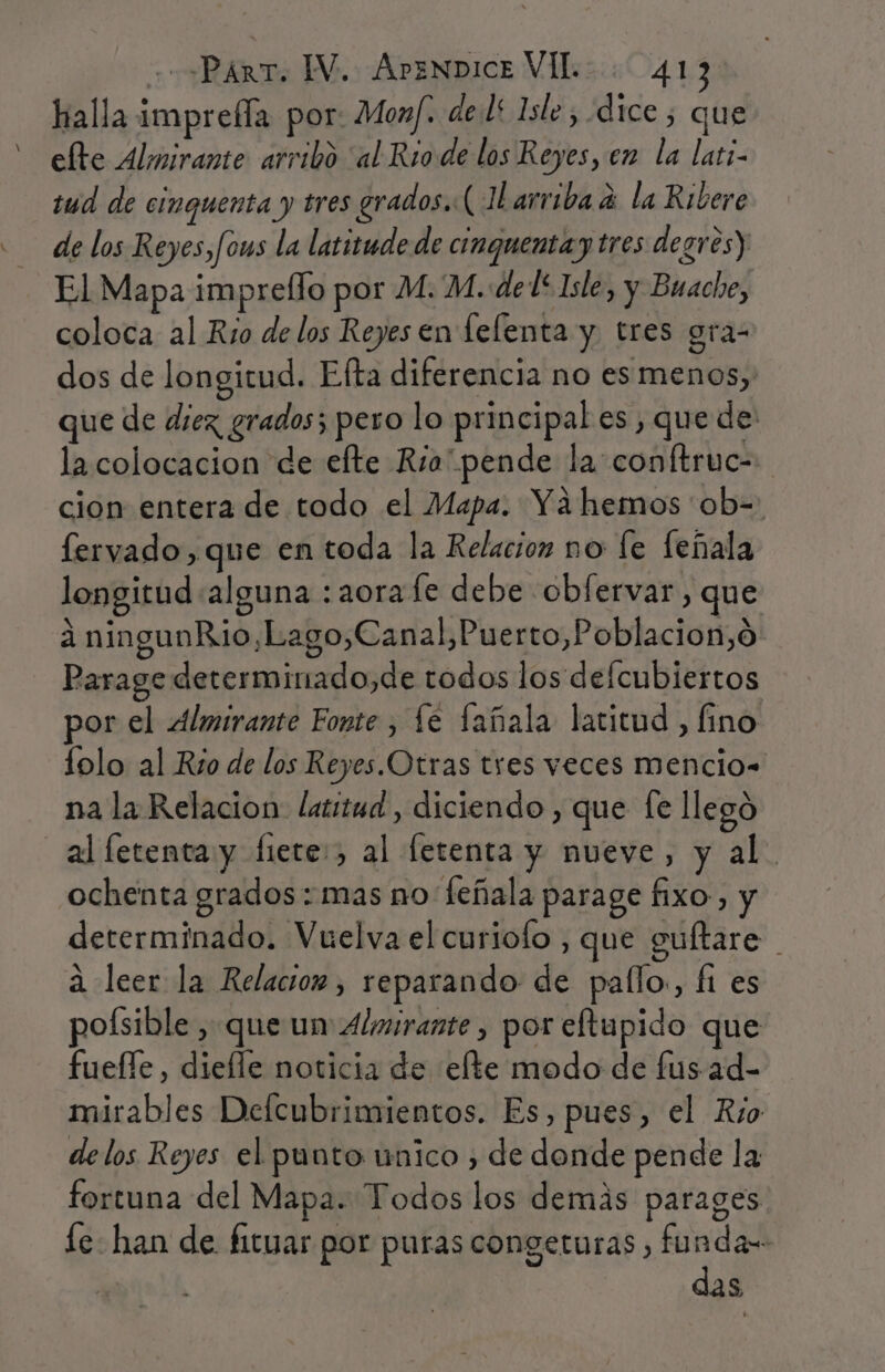 halla imprefla por: Monf. del 1sle , dice ; que elte Almirante arribo “al Rio de los Reyes, en la lati- tud de cinquenta y tres grados. ( JLarriba a la Ribere de los Reyes,fous la latitude de cinquentay tres degres) El Mapa imprello por M. M. del Isle, y Buache, coloca al Rio de los Reyes en felenta y. tres gra- dos de longitud. Efta diferencia no es menos, que de diez, grados; pero lo principal es, quede: la colocacion de elte Rra pende la: conftruc- cion entera de todo el Mapa. Ya hemos ob=: fervado,que en toda la Relacion no fe feñala longitud «alguna :aorafe debe obfervar, que a ningunRio,Lago,Canal,Puerto,Poblacion,o Parage determinado,de todos los delcubiertos or el Almirante Fonte , le fañala latitud , fino lolo al Rio de los Reyes.Otras tres veces mencio= na la Relacion latitud, diciendo , que fe llegó al letenta y fiete:, al letenta y nueve, y al. ochenta grados : mas no feñala parage fixo, y determinado. Vuelva el curiofo , que guftare a leer la Relacion, reparando de pallo., fi es poísible , que un Almirante, por eftapido que fuelle, diefle noticia de elte modo de fus-ad- mirables Defcubrimientos. Es, pues, el Río delos Reyes el punto unico , de donde pende la fortuna del Mapa. Todos los demás parages le- han de fituar por puras congeturas , funda das