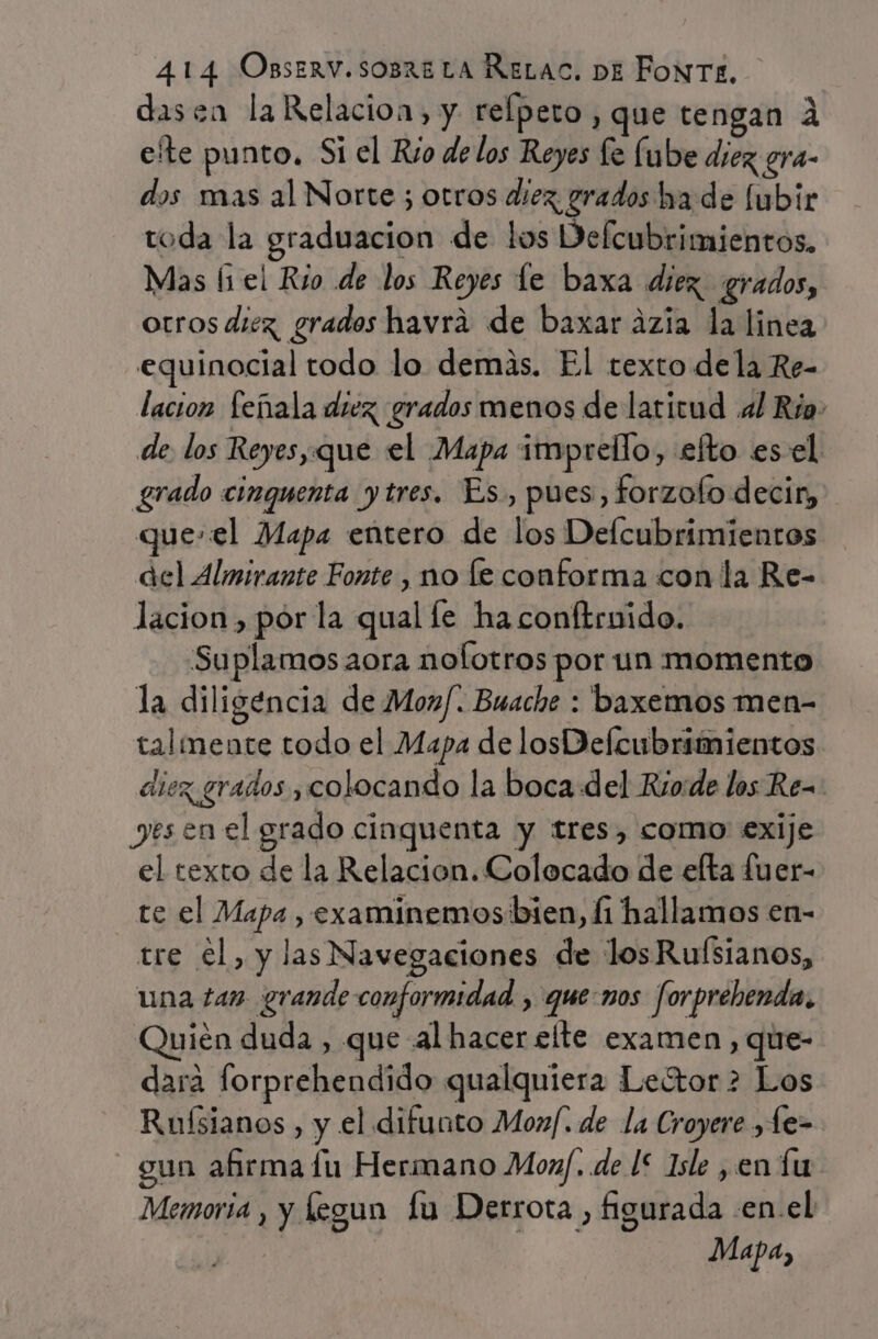 dasen la Relacion, y. relpeto, que tengan 4 efte punto. Si el Rio de los Reyes fe Íube diez gra- dos mas al Norte ; otros diez grados ha de lubir toda la graduacion de los Defcubrimientos. Mas (1 el Río de los Reyes le baxa diez. grados, otros diez, grados havra de baxar ázia la linea equinocial todo lo demás. El texto dela Re- lacion feíñala diez grados menos de latitud «1 Río. de. los Reyes,que el Mapa imprello, efto esel grado cinquenta ytres. Es., pues, forzofo decir, que.el Mapa entero de los Delcubrimientos del Almirante Fonte , no le conforma con la Re- lacion, pór la qual le ha conftrnido. Suplamos aora nolotros por un momento la diligencia de Moz/. Buache : baxemos men- talimente todo el Mapa de losDefcubrimientos diez grados y colocando la boca del Rio:de los Re- yesen el grado cinquenta y tres, como exije el texto de la Relacion. Colocado de efta fuer- te el Mapa , examinemos:bien, li hallamos en- tre el, y las Navegaciones de los Ruísianos, una tan grande conformidad , que:nos forprebenda. nién duda , que al hacer elte examen, que- dara forprehendido qualquiera Leótor 2 Los Ruísianos , y el difunto Moxf. de la Croyere , e- gun afirma lu Hermano Moxf. de 1* Isle ,en lu Memoria , y legun lu Derrota , figurada .en.el | | Mapa,