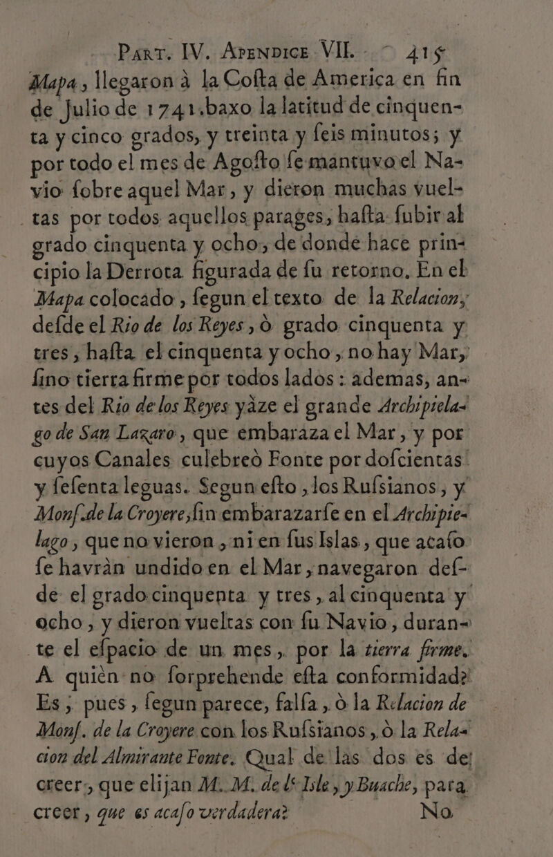 Mapa, llegaron á la Cofta de Ámerica en fin de Julio de 1741 ¿baxo la latitud de cinquen- ta y cinco grados, y treinta y leis minutos; y por todo el mes de Agofto fe mantuvo el Na- vio fobre aquel Mar, y dieron muchas vuel- _tas por todos aquellos parages, hafta: fubir al grado cinquenta y ocho, de donde hace prin- cipio la Derrota figurada de lu retorno, En el Mapa colocado , fegun el texto de la Relacion, defde el Río de los Reyes, O grado cinquenta y tres , halta el cinquenta y ocho, no hay Mar, lino tierra firme por todos lados : ademas, an- tes del Rio de los Reyes yáze el grande Archipsela go de San Lazaro, que embaraza el Mar, y por cuyos Canales culebreó Fonte por dofcientas y fefenta leguas. Segun efto ,los Ruísianos, y Monf:de la Croyerefin embarazaríe en el Archipiez lago, que no vieron ,.nien fus Islas, que acafo fe havrán undido en el Mar, navegaron del- de el gradocinquenta y tres, al cinquenta y ocho, y dieron vueltas con fu Navio, duran= te el efpacio de un mes.,. por la sierra firme. A quien no forprehende efta conformidad? Es, pues fegun parece, falía , 0 la Relacion de Monf. de la Croyere con los Rufstanos,.0 la Relas cion del Almirante Fonte. Qual de'las dos es de: creer: que elijan M..M. de l* Isle, y Buache, para. creer, que es acafo verdadera? No
