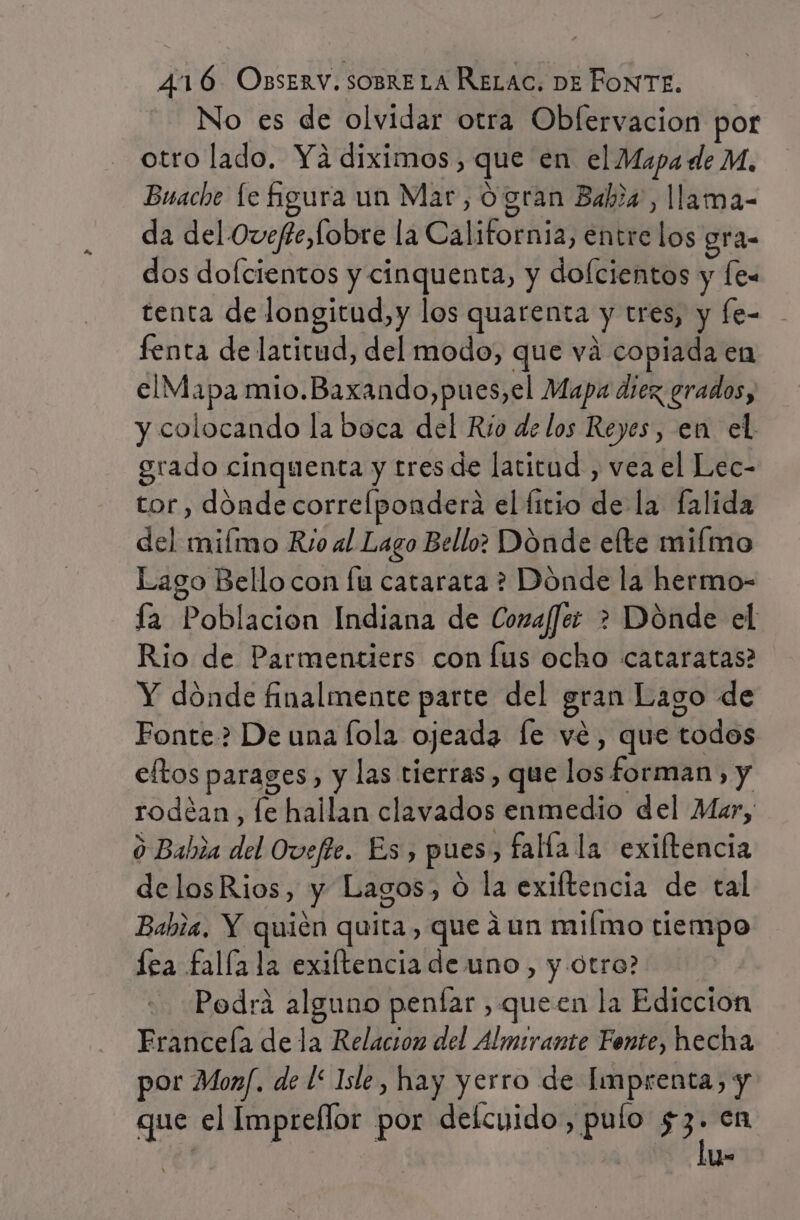 No es de olvidar otra Obfervacion por otro lado. Ya diximos, que en el Mapa de M, Buache le Agura un Mar, o gran Baba, llama- da del Ovefte,fobre la California, entre los gra- dos dofcientos y cinquenta, y dofcientos y fe tenta de longitud, y los quarenta y tres, y fe= - fenta de latitud, del modo, que vá copiada en elMapa mio.Baxando,pues,el Mapa diez grados, y colocando la boca del Rio de los Reyes, en el grado cinquenta y tres de latitud , vea el Lec- tor , dónde correlpondera el fitio de la falida del miímo Rio al Lago Bello: Dónde elte miímo Lago Bello con fu catarata ? Dónde la hermo- ía Poblacion Indiana de Coma/fee &gt; Dónde el Rio de Parmentiers con lus ocho cataratas? Y dónde finalmente parte del gran Lago de Fonte? De una [ola ojeada le vé, que todos eltos parages, y las tierras , que los forman, y rodéan, le hallan clavados enmedio del Mar, o Bahia del Ovefte. Es, pues , falla la exiftencia delosRios, y Lagos, O la exiftencia de tal Babia, Y quién quita, que ¿un miímo tiempo lea falla la exiftencia de uno, y otro? Podrá alguno penfar , queen la Ediccion Eranceía de la Relacion del Almirante Fente, hecha por Monf. de l* Isle, hay yerro de Imprenta, y que el Imprellor por deícuido, pulo $3. .en | A