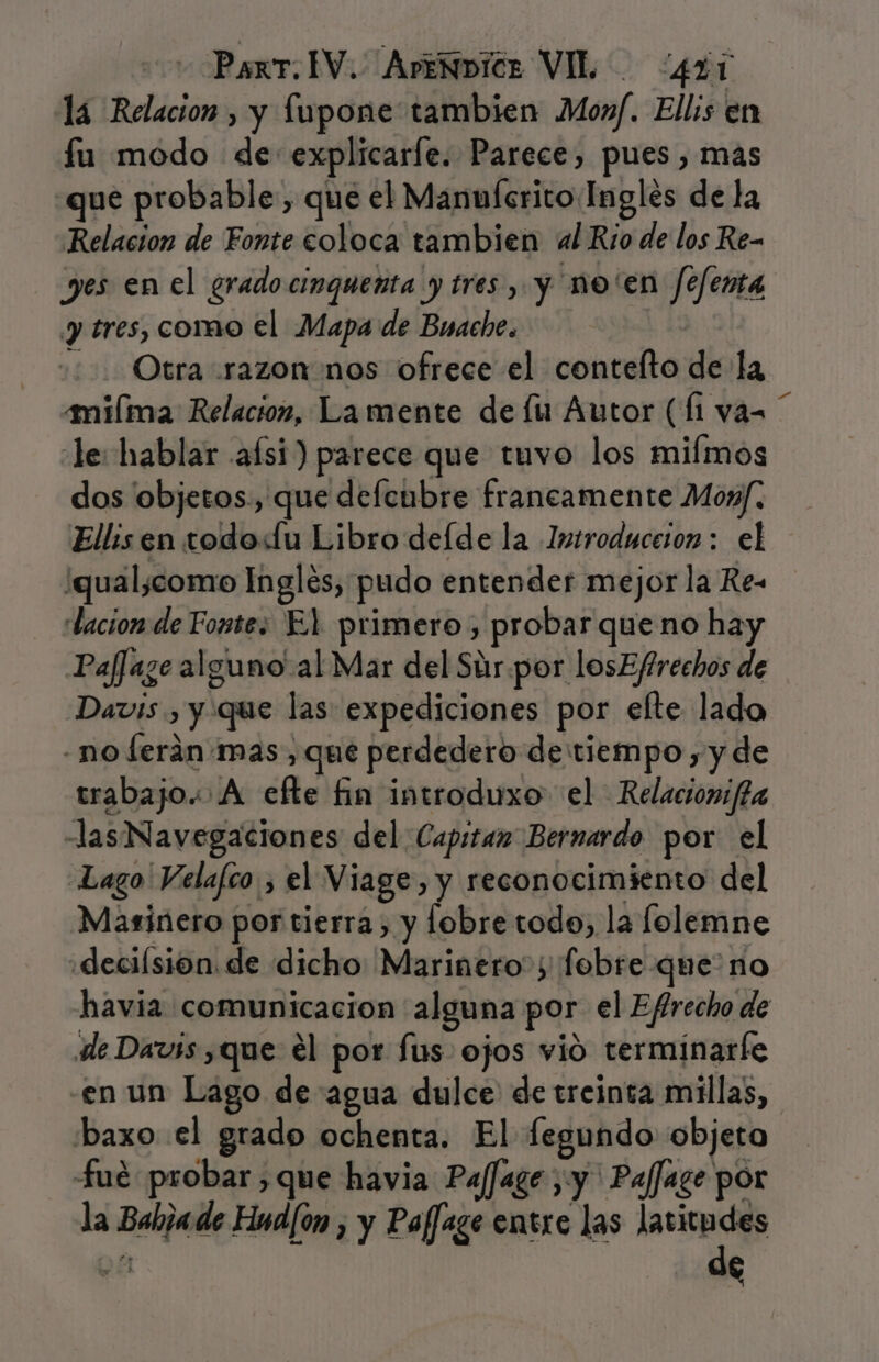 lá Relacion , y Íupone tambien Moxf. Ellis en fu modo de explicare. Parece, pues , mas que probable, que el Manuícrito Inglés de la Relacion de Fonte coloca tambien al Río de los Re- yes enel grado cinqueñta y tres, y no'en fefenta y tres, como el Mapa de Buache. Otra razon nos ofrece el contelto de la amiílma Relacion, La mente de lu Autor (li va= le: hablar asi) parece que tuvo los miímos dos objetos, que defenbre francamente Mox/. Ellis en todo«Lu Libro deíde la Introduceion: el ¡qual,como Ingles, pudo entender mejor la Re- lacion de Fopte: El primero, probar queno hay Paffaze alguno al Mar del Súr.por losEffrechos de Davis , y que las expediciones por efte lado -no ferán mas, que perdedero de tiempo, y de trabajo. A efte fin introduxo el Relacionifa -lasNavegaciones del Capitan Bernardo por el Lago Velafco , el Viage, y reconocimiento del Marinero por tierra, y lobre todo, la lolemne «decilsion. de dicho Marinero; fobre que no havia comunicacion alguna por el Efrecho de de Davss que el por fus ojos vió terminaríe en un Lago de agua dulce de treinta millas, baxo el grado ochenta. El fegundo objeto fué probar que havia PajJage ¿y Paffage por la Babzade Hnd[on , y Paffage entre las latitudes A 1,8% a!