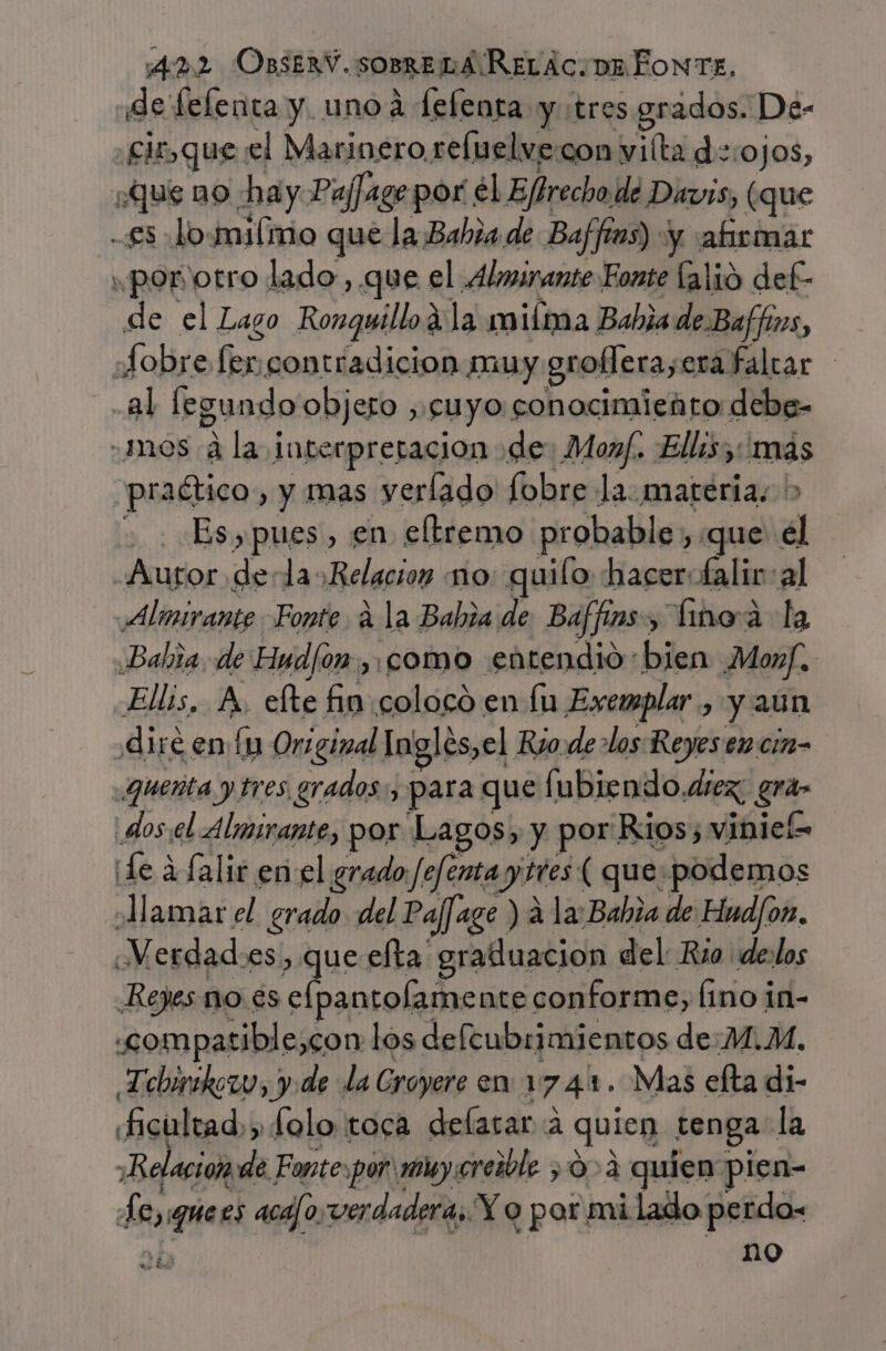 de felenta y. unoá fefenta y tres grados. De- cir,que el Marinero reluelve:con viíta d::ojos, ¿Que no ha y Paffage por el Efirecho de Davis, (que -£s lomilmo que la Bahia de Baffios) y “afirmar ¿porvotro lado ,.que el Almirante Fonte [alió del de el Lago Ronquillo a la miíma Babia de. Baffns, Sobre Sen contradicion muy grollera, era faltar al legundo objero , cuyo conocimiento debe- mos 4 la interpretacion de: Monf. Ellas: mas praético , y mas verlado fobre la. materia; &gt; - . Es,pues, en eltremo probable, que el Autor dela: Relacion no quiío hacerofalir:al Almirante Fonte a la Babia de Baffims &gt; inoa a la Babia, de Eud/on, como entendió bien Monf. Ellis, A, efte fin coloco en lu Exemplar , yaun diré en [y Original Ingles,el Rio de los Reyes em cin- quenta y tres grados: para que fubiendo. diez, qa dosel Almirante, por Lagos, y por. Rios; viniel= ¡Le a falir en el grado /Jefenta y ttes ( que podemos Aamar el grado del Pajage ) a la: Bahia de Hud/om. Verdades, que efta graduacion del: Rio de:los Reyes no. és pata as conforme, Íino in- compatible,con los defeubrimientos de:M.M. Tebirikozo, y de la Croyere en: 1 74% . Mas efta di- «ficultad,, folo toca delatar A quien tenga la Relacion de Fonte:por my creible &gt; 0-2 quien pien- de di aca/osverdadera, Y o por mi lado perdo- no