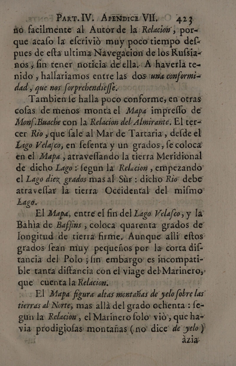 ño. asistida al Autorde la: Relacioó , por= que acalo la elcrivió muy poco tiempo def pues de eta ultima Navegación de los Ruísia- nos; hn tener noticia de ella. A haverlá te- nido , hallariamos entre las dos mx ve dad; que nos Jforgrebendie/Je. Tadnkieio le halla poco conforme, en otras cofasideritiéhoscrmonta el Mapa imprello de Monf. Buache con la Relacion del. Almirante. El ter= cer Río yque fale al Mar de Tartaria:, defde el Lago Velajco, en fefenta y un grados, fe coloca: en el. Mapa, 'atravellando la tierra Meridional de dicho Lago : -fegun: la Relacion , empezando el Lago diez grados mas al' Súr:: ¡dicho Rio” debe átray md la: tierra Occidental del miímo: Lago. añ El Mapa, entre el fin del Lago Velafeo, y la: Bahia de Baffims , coloca quarenta grados de longitud: de tierra firme: Aunque alli eftos grados lean muy pequeños por la: corta di tancia del Polo-; fin embargo: es iicompati= ble tanta dina con el viage del Marinero; ue cuenta la Relacion; : - El Mapa figura altas montañas de yelo re las terras al: Norte; mas allá: del grado ochenta: le- gun la: Relacio, el Marinero folo' vió, que ha= via. a prodigiolas montañas (no' dice' de gelo ) 26) | ázig