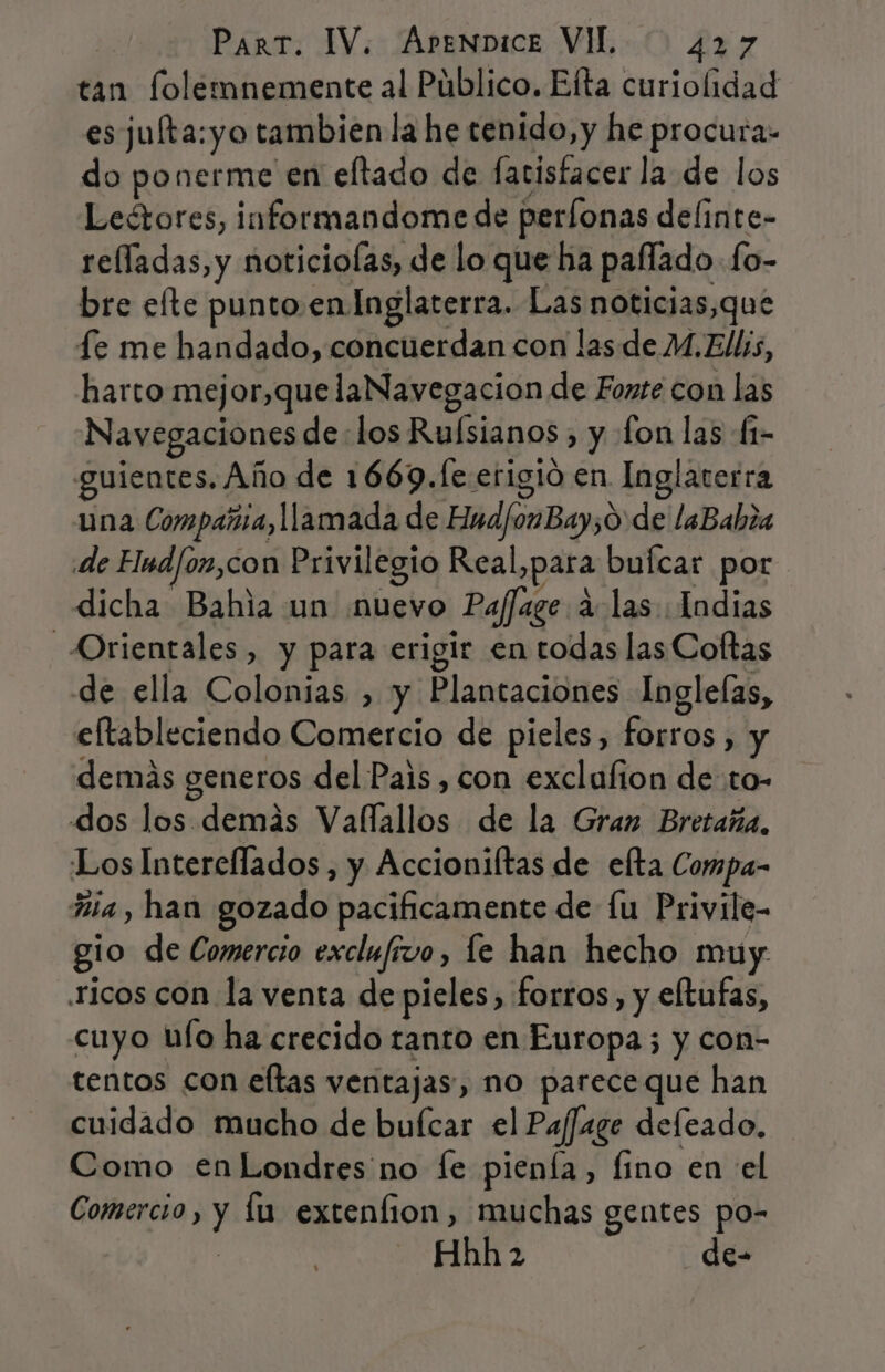 tan folemnemente al Público. Elta curiolidad esjufta:yo tambien la he tenido, y he procura- do ponerme en eltado de facisfacer la de los Leétores, informandome de perfonas delinte- relladas, y noticiolas, de lo que ha paflado fo- bre efte punto. en Inglaterra. Las noticias,que Le me handado, concuerdan con las de M.Ellis, harto mejor,quelaNavegacion de Fonte con las Navegaciones de los Ruísianos ) y fon las (1- guientes, Año de 1669.fe erigió en Inglaterra una Compañia, llamada de HndfonBay;0 de laBahia de Elndfoz,con Privilegio Real, para buícar por dicha Bahia un ¡muevo Paffage á las: Indias Orientales, y para erigir en todas las Coftas de ella Colonias , y Plantaciones Ingleías, eltableciendo Comercio de pieles, forros , y demás generos del Pais, con exclafion de to- dos los demás Vallallos de la Gran Bretaña. Los Intercflados , y Accioniltas de elta Compa- Ria, han gozado pacificamente de lu Privile- gio de Comercio exclufivo, le han hecho muy ricos con la venta de pieles, forros, y eltufas, cuyo ufo ha crecido tanto en Europa; y con- tentos con eltas ventajas, no parece que han cuidado mucho de buícar el Paffxge defeado. Como en Londres no Íe pienía, fino en el Comercio, y lu extenfion, muchas gentes po- Hhh 2 de-