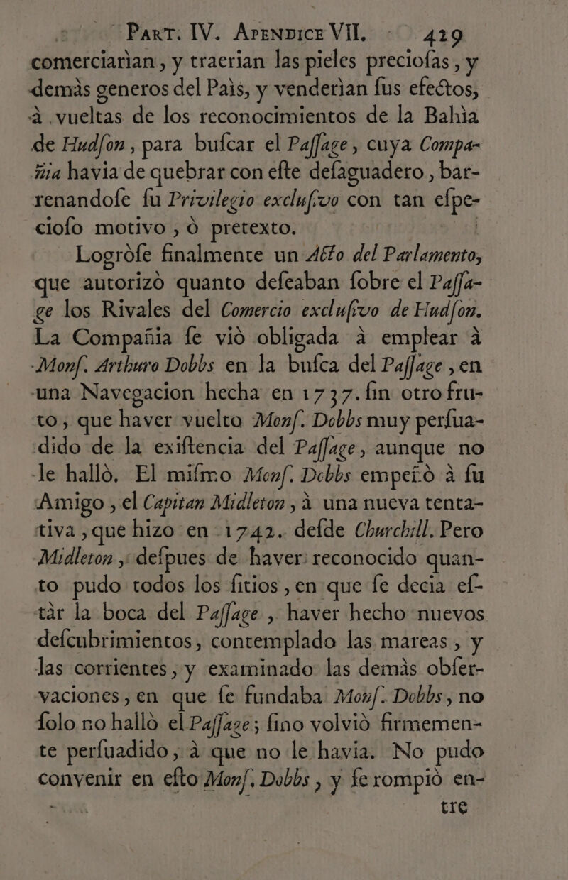 comerciarian, y traerian las pieles preciofas, y demás generos del Pais, y venderian [us efectos, a. Fuella de los reconocimientos de la Bala de Hud/on , para bufcar el Paffage, cuya Compa- ña havia de quebrar con elte delaguadero , bar- renandole fu Privilegio excluf: vo con tan cines ciolo motivo , O pretexto. Logrofe. Earallróhcd un Aéto del Parlamento, que autorizo quanto defeaban fobre el Pajja- ge los Rivales del Comercio exclu[fivo de Hnd/on. La Compañia le vió obligada a emplear a -Monf. Arthuro Dobbs en la bufca del PafJage , en una Navegacion hecha en 1737. fm otro fru- to, que Pro vuelto Monf. Dobbs muy perfua- dido de la exiftencia del Paffaze, aunque no -le halló. El miímo Menf. Debbs empero a fu Amigo, el Capitan Midleton , 4 una nueva tenta- tiva ,que hizo en 1742. delde Churchill. Pero Mudleton ,; defpues de haver: reconocido quan- to pudo todos los fitios ,en que le decia ef- tár la boca del Pafage , ed hecho nuevos defcubrimientos, contemplado las mareas , y las corrientes, y examinado las demás obfer- vaciones, en que fe fundaba Moz/. Dobbs, no folo no hallo el Pafjazes s fino volvió rca te perfuadido, a que no le havia. No pudo convenir en elto Morf, Dobbs , y fe rompio en- A tre