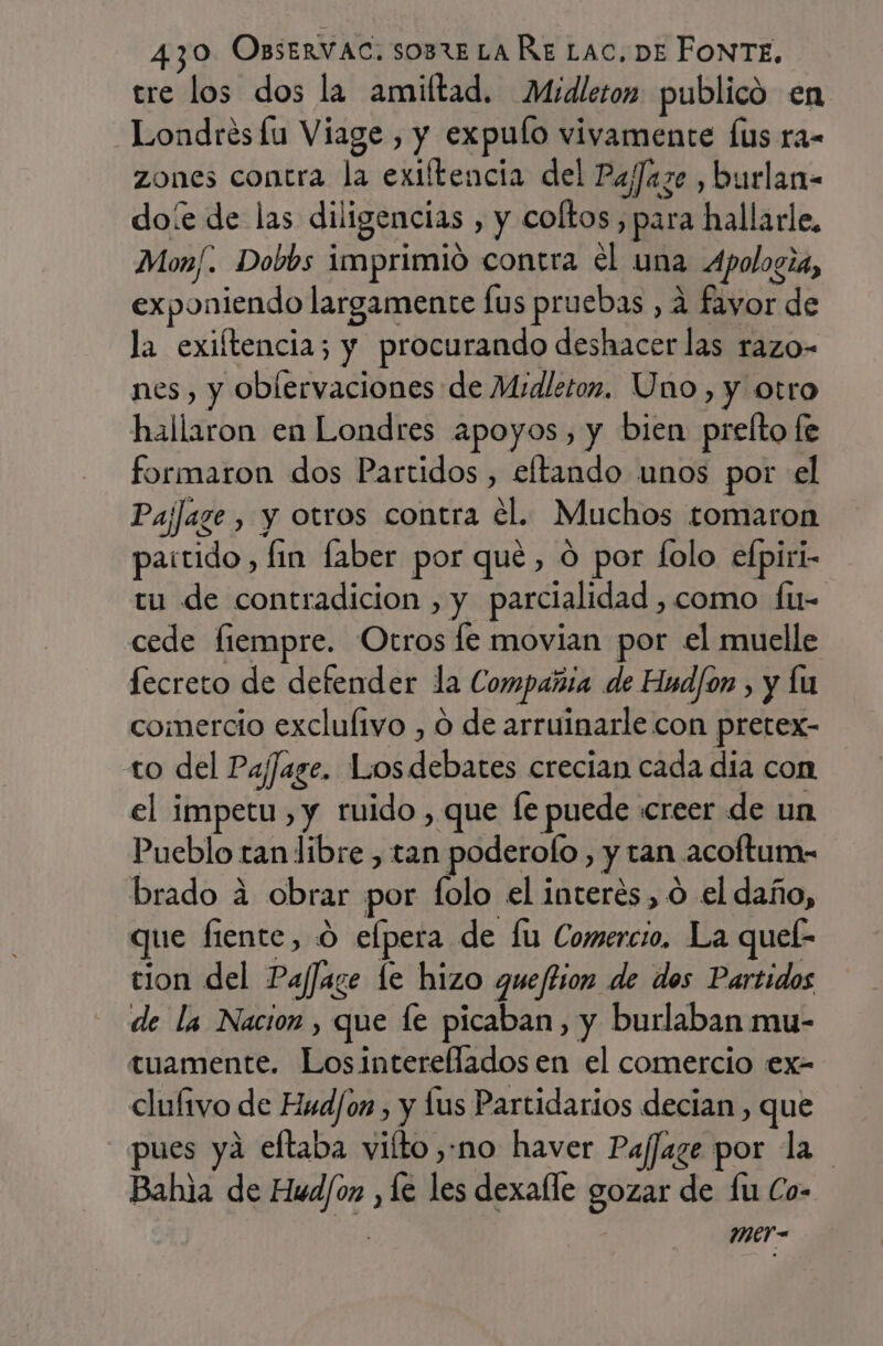 tre los dos la amiftad. Midleton publicó en Londres fu Viage , y expulo vivamente Íus ra- zones contra la exiftencia del Pafaze , burlan- doíe de las diligencias , y coltos , para hallarle, Mon/. Dobbs imprimió contra el una Apologia, exponiendo largamente fus pruebas , a fayor de la exiftencia; y procurando deshacer las razo- nes, y oblervaciones de Midletoz. Uno, y otro hallaron en Londres apoyos, y bien prelto fe formaron dos Partidos, eftando unos por el PajJage , y otros contra el. Muchos tomaron partido, fin faber por que, ó por folo efpiri- tu de contradicion , y parcialidad , como fu- cede fiempre. Otros le movian por el muelle fecreto de defender la Compañia de Hud/on , y lu comercio exclulivo , O de arruinarle con pretex- to del Pajfage. Losdebates crecian cada dia con el impetu, y ruido , que le puede «creer de un Pueblo tan libre , tan poderofo , y tan acoftum- brado 4 obrar por folo el interes, o el daño, que fiente, 0 elpera de lu Comercio. La quel: tion del PajJage le hizo quejtion de dos Partidos de la Nacion , que le picaban, y burlaban mu- tuamente. Losintereflados en el comercio ex- clulivo de Hud/on , y lus Partidarios decian, que ues ya eftaba vilto no haver Pajfage por la Bahia de Hud/on , le les dexalle gozar de lu Co- mer-