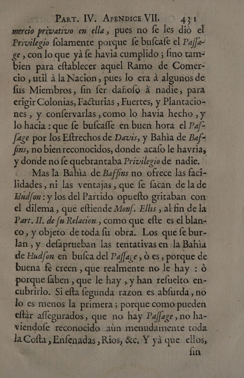 mercio privativo en ella, pues no fe les dió el Privilegio folamente porque fe bufcafe el PajJa- ge , con lo que yá fe havia cumplido ; fino tam- bien para eftablecer aquel Ramo de Comet- cio , util 4 la Nacion, pues lo era a algunos de lus Miembros, fin fer dañolg A nadie, para erigir Colonias, Faéturias , Fuertes, y Plantacio- nes , y confervarlas ,como lo havia hecho, y lo hacia : que fe bufcalle en buen hora el Pa/- fage por los Eftrechos de Davis, y Bahia de Baf- _ fins, no bienreconocidos, donde acalo le havria, y donde no fe quebrantaba Privilegio de nadie. Mas la Bahia de Baffíns no ofrece las faci- lidades, ni las ventajas , que fe facan de la de Hudfon : y los del Partido: opuefto gritaban con el dilema, que eftiende Monf. Ellis , al fin de la Part. 11. de fu Relacion. , como que efte esel blan- co, y objeto de toda fu obra. Los que fe bur- lan, y defaprueban las tentativas en la Bahia de Hud/on en bufca del Paf]aze , Ó es, porque de buena fé creen , que realmente no le hay : Ó porque faben ,que le hay, y han refuelto. en- cubrirlo. Si efta legunda razon es abíurda, no lo es menos la primera ; porque como pueden eltar aflegurados, que no hay Pajfage, no ha- viendole reconocido aún menudamente toda la Cofta , Enfenadas ,Rios, %c, Y yá que ellos, | lin