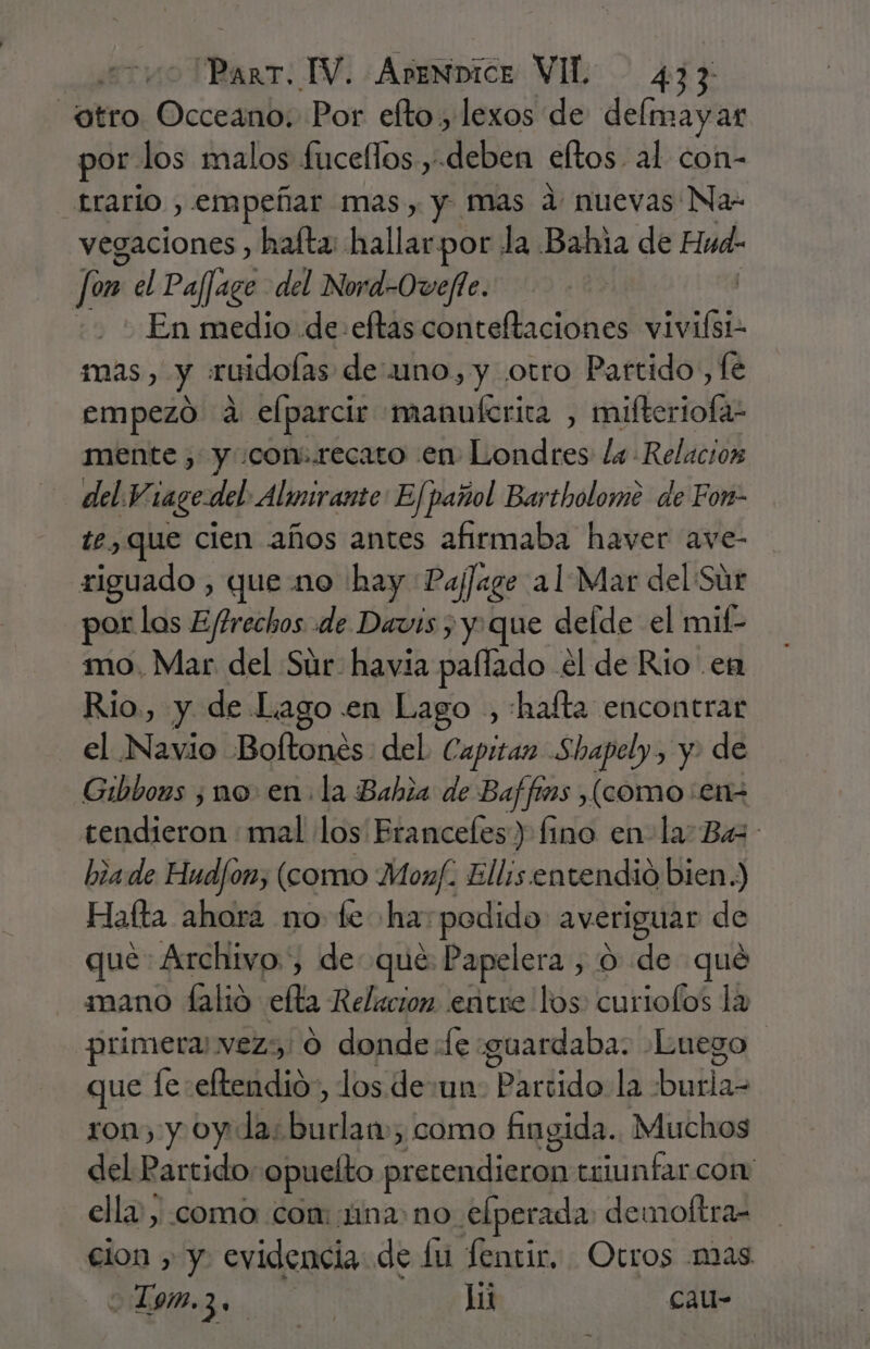 otro. Occeano. Por efto., lexos de delmayar por. los malos fucellos , deben eftos. al con- trario , empeñar mas, y mas d: nuevas Na- vegaciones , halta: hallarpor la Bahia de Hud: | fon el Pafligo del Nord-Ovefie. En medio de: eftas Alca lb vivifsi- mas, y ruidolas deuno, y otro Partido, fé empezó 4 elparcir manuícrica , mifteriofa- mente , y «con:.recato en Londres la Relacion del. Y. ¡age del Almirante Efpañol Bartholome de Fon- te, que cien años antes afirmaba haver ave- riguado , que no hay Pajage al Mar del Súr por los Ejtrechos «de Davis ; y que delde el mit- mo. Mar del Súr havia paflado el de Rio en Rio, y de Lago .en Lago , :hafta encontrar el Navio Boftones: del Capitan Shapely, y. de Gibbous ¿no en. la Bahia de Baffims ¿(como en- tendieron mal los Eranceles) fino en la: Ba : biade Hud/on, (como Mon. Ellis. entendió bien.) Hafta ahora 1mo fe ha: podido averiguar de que: Archivo, de que Papelera, o de qué mano falio ela Relacion entre los curiofos la primera vezs' 0 donde fe «guardaba. Luego que e: eridioe, los de:un: Partido la boHal ron, y oy: la: ls como fingida. Muchos del Partido: opuelto horca triunfar com ella, como con: ina: no elperada demoftra= cion » y. evidencia: de lu fentir, Otros mas L9m.3, | Li cau-
